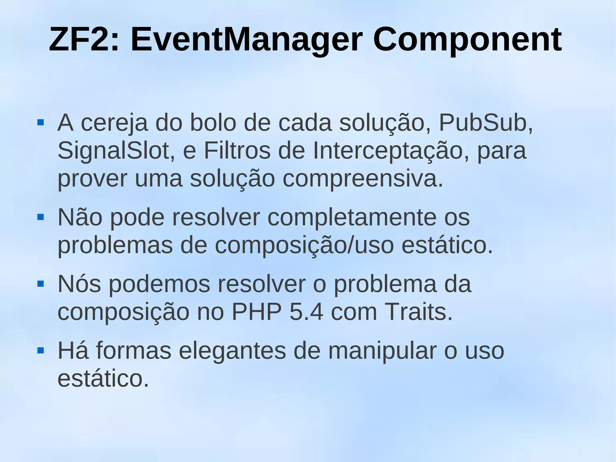 ZF2: EventManager Component

   A cereja do bolo de cada solução, PubSub,
    SignalSlot, e Filtros de Interceptação, para
    prover uma solução compreensiva.
   Não pode resolver completamente os
    problemas de composição/uso estático.
   Nós podemos resolver o problema da
    composição no PHP 5.4 com Traits.
   Há formas elegantes de manipular o uso
    estático.
 