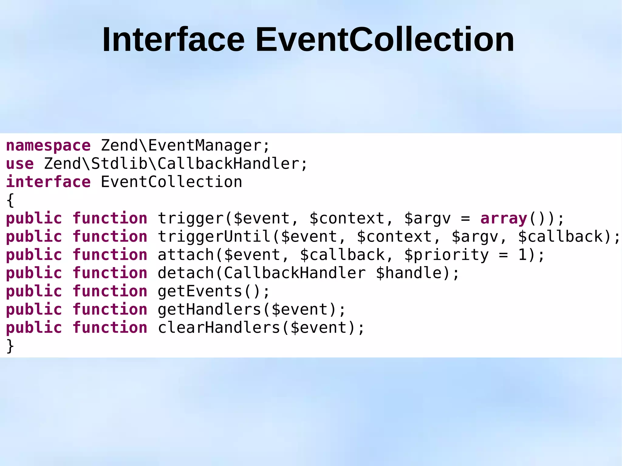 Interface EventCollection

namespace ZendEventManager;
use ZendStdlibCallbackHandler;
interface EventCollection
{
public function trigger($event, $context, $argv = array());
public function triggerUntil($event, $context, $argv, $callback);
public function attach($event, $callback, $priority = 1);
public function detach(CallbackHandler $handle);
public function getEvents();
public function getHandlers($event);
public function clearHandlers($event);
}
 