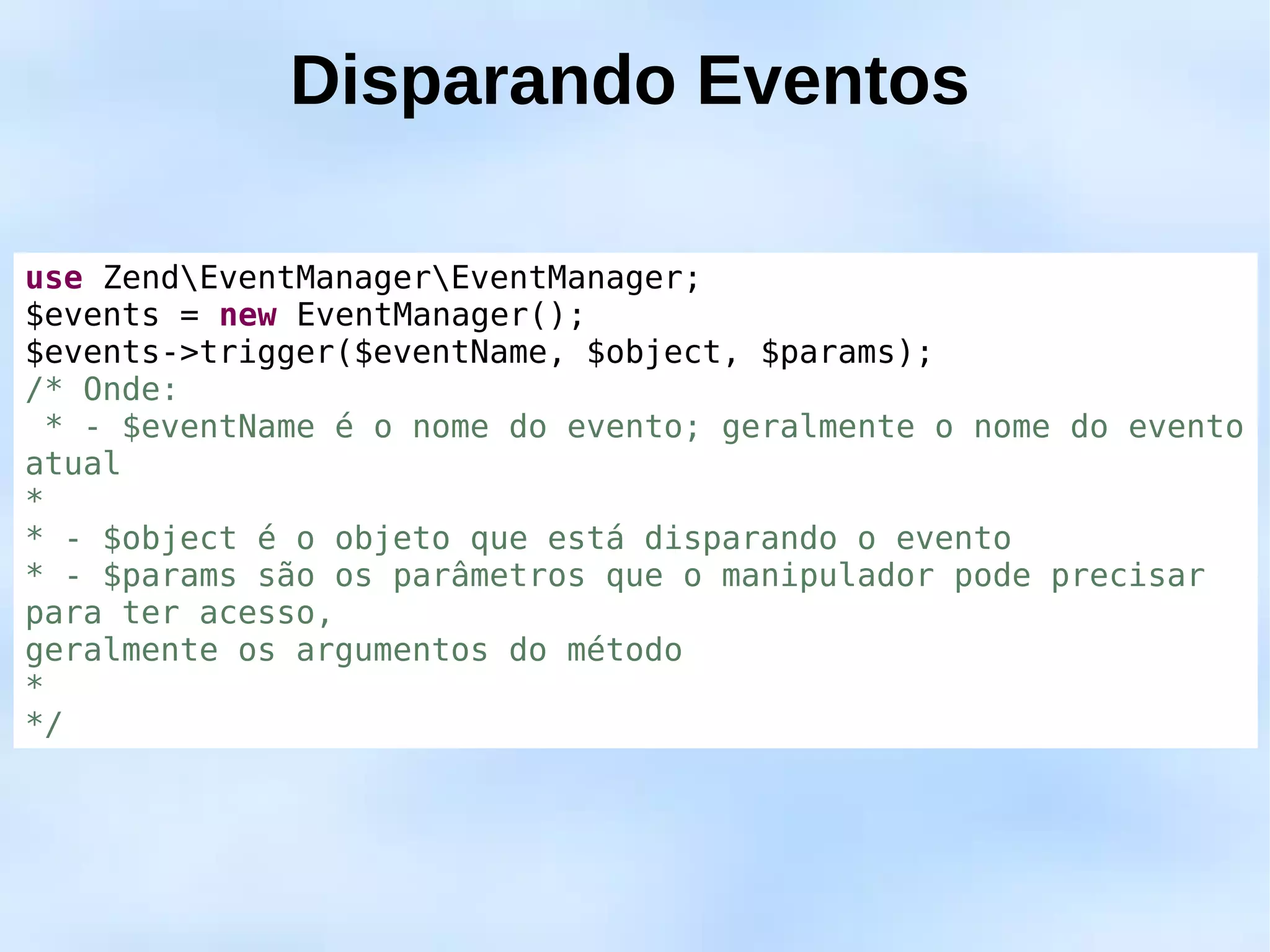 Disparando Eventos

use ZendEventManagerEventManager;
$events = new EventManager();
$events->trigger($eventName, $object, $params);
/* Onde:
  * - $eventName é o nome do evento; geralmente o nome do evento
atual
*
* - $object é o objeto que está disparando o evento
* - $params são os parâmetros que o manipulador pode precisar
para ter acesso,
geralmente os argumentos do método
*
*/
 