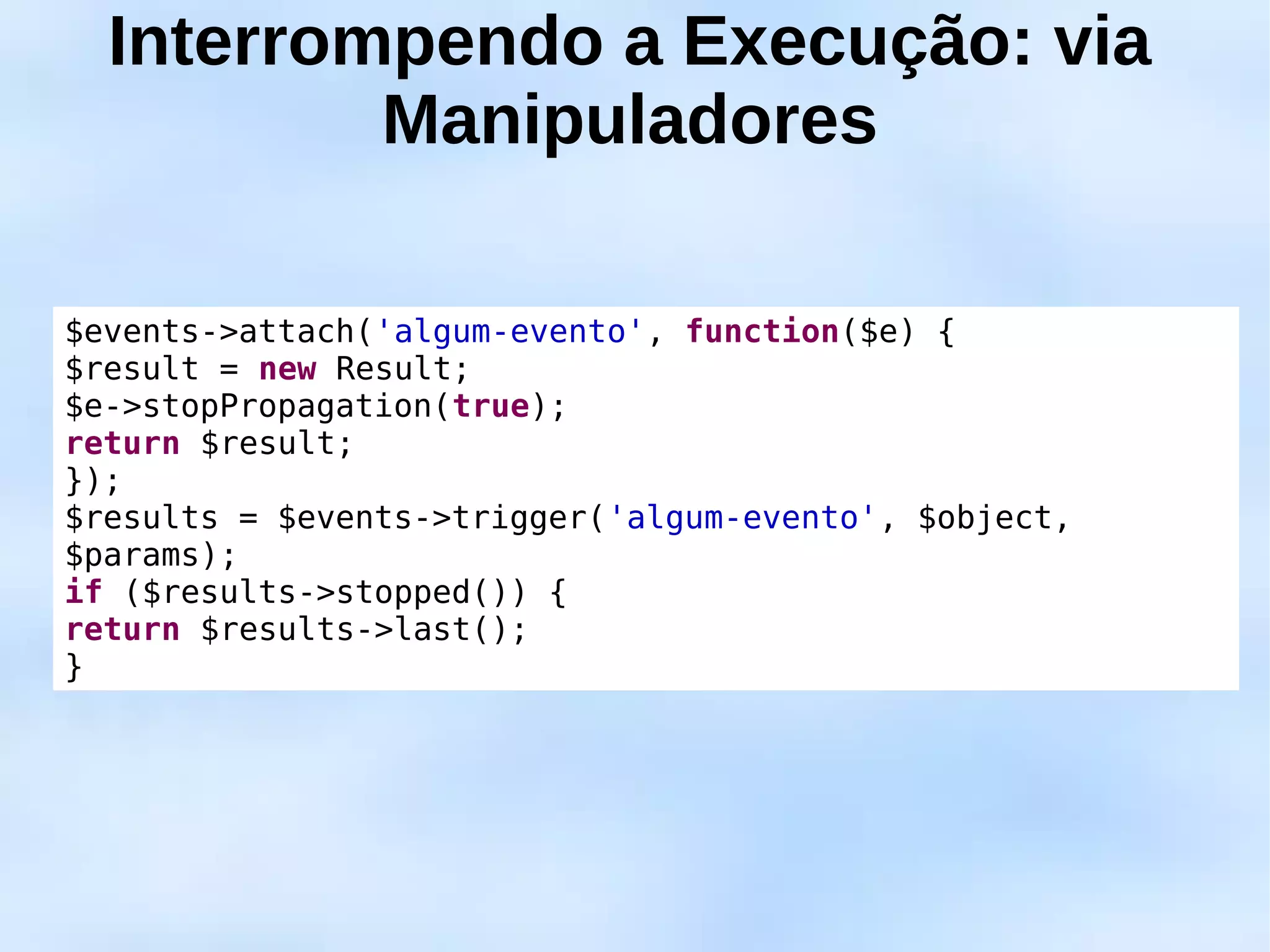 Interrompendo a Execução: via
          Manipuladores

$events->attach('algum-evento', function($e) {
$result = new Result;
$e->stopPropagation(true);
return $result;
});
$results = $events->trigger('algum-evento', $object,
$params);
if ($results->stopped()) {
return $results->last();
}
 