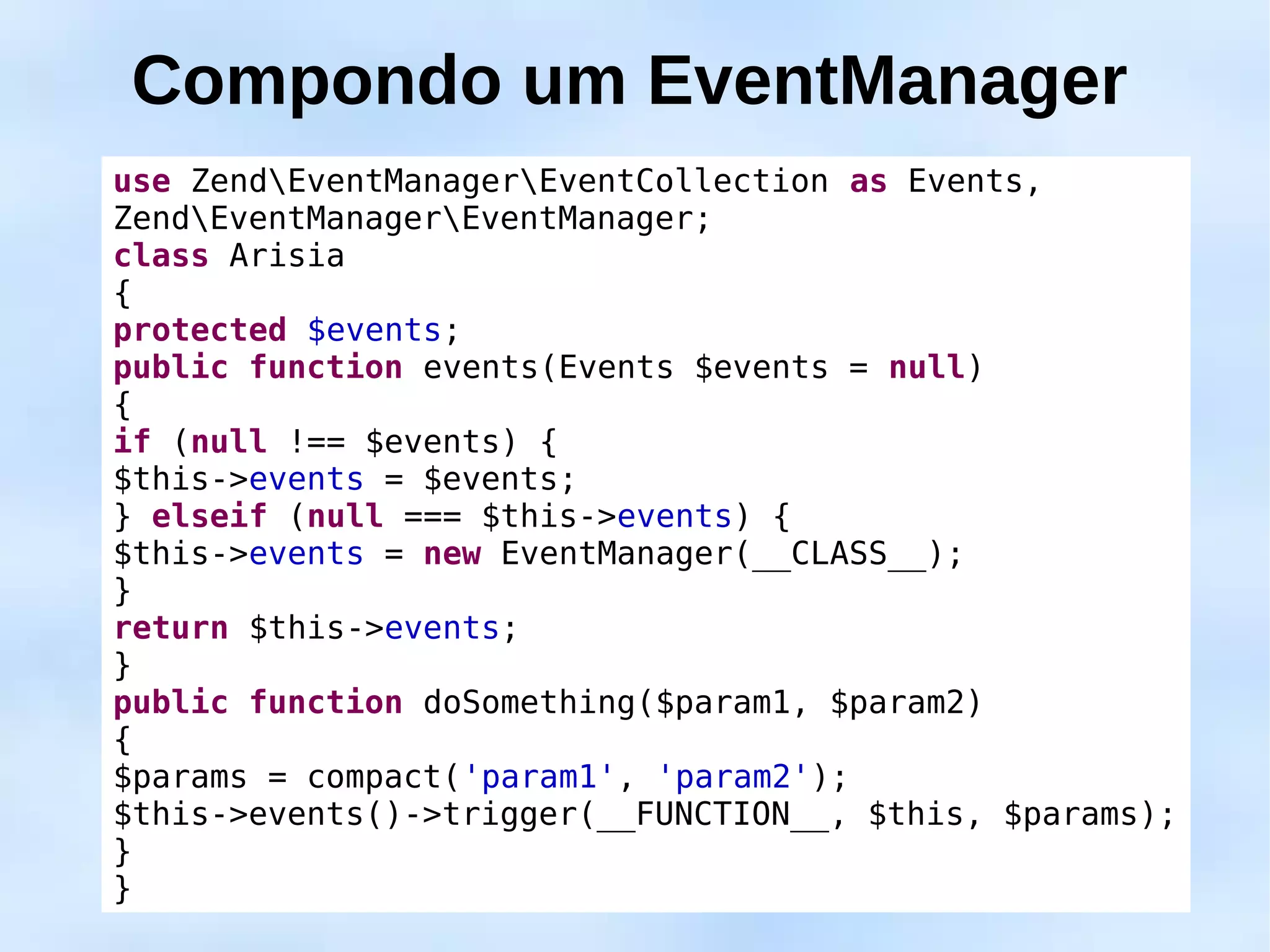 Compondo um EventManager
use ZendEventManagerEventCollection as Events,
ZendEventManagerEventManager;
class Arisia
{
protected $events;
public function events(Events $events = null)
{
if (null !== $events) {
$this->events = $events;
} elseif (null === $this->events) {
$this->events = new EventManager(__CLASS__);
}
return $this->events;
}
public function doSomething($param1, $param2)
{
$params = compact('param1', 'param2');
$this->events()->trigger(__FUNCTION__, $this, $params);
}
}
 