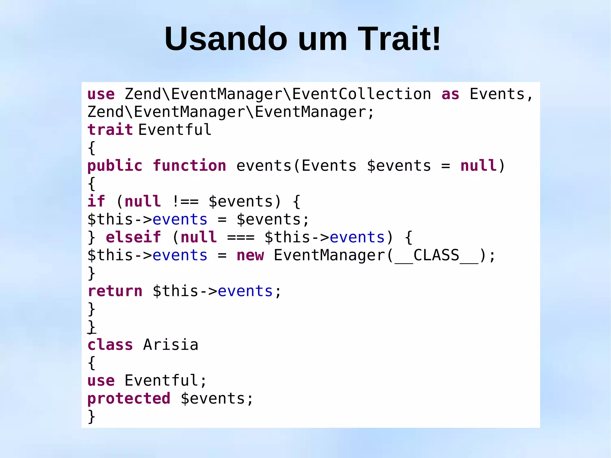 Usando um Trait!
use ZendEventManagerEventCollection as Events,
ZendEventManagerEventManager;
trait Eventful
{
public function events(Events $events = null)
{
if (null !== $events) {
$this->events = $events;
} elseif (null === $this->events) {
$this->events = new EventManager(__CLASS__);
}
return $this->events;
}
}
class Arisia
{
use Eventful;
protected $events;
}
 