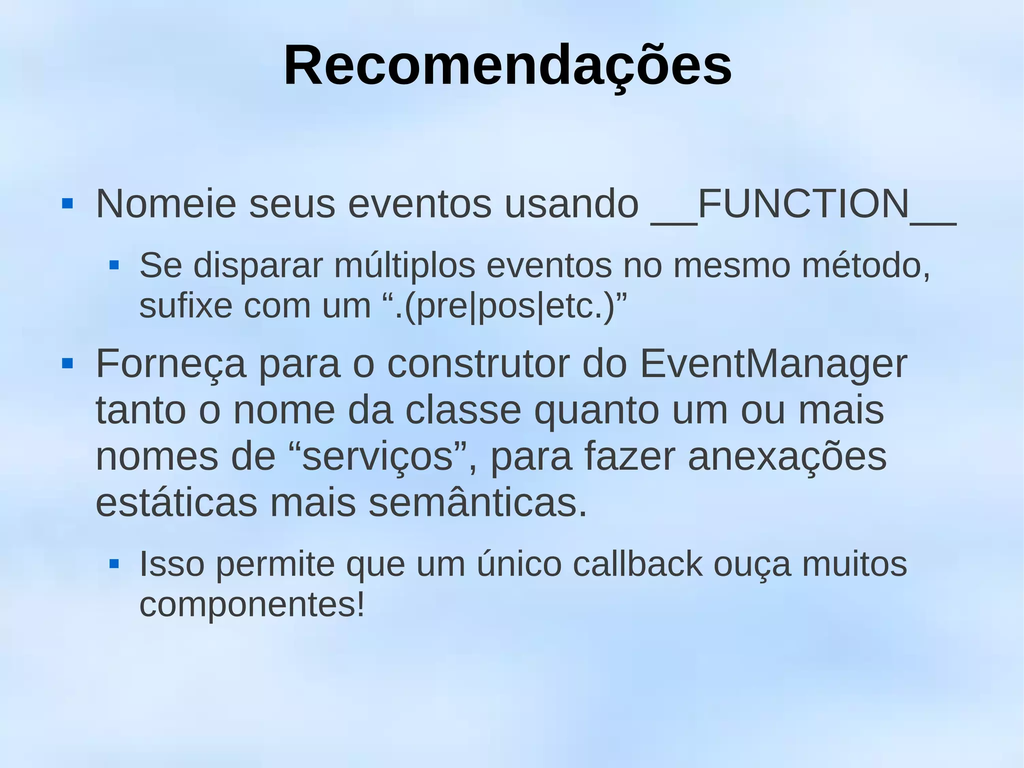 Recomendações

   Nomeie seus eventos usando __FUNCTION__
       Se disparar múltiplos eventos no mesmo método,
        sufixe com um “.(pre|pos|etc.)”
   Forneça para o construtor do EventManager
    tanto o nome da classe quanto um ou mais
    nomes de “serviços”, para fazer anexações
    estáticas mais semânticas.
       Isso permite que um único callback ouça muitos
        componentes!
 