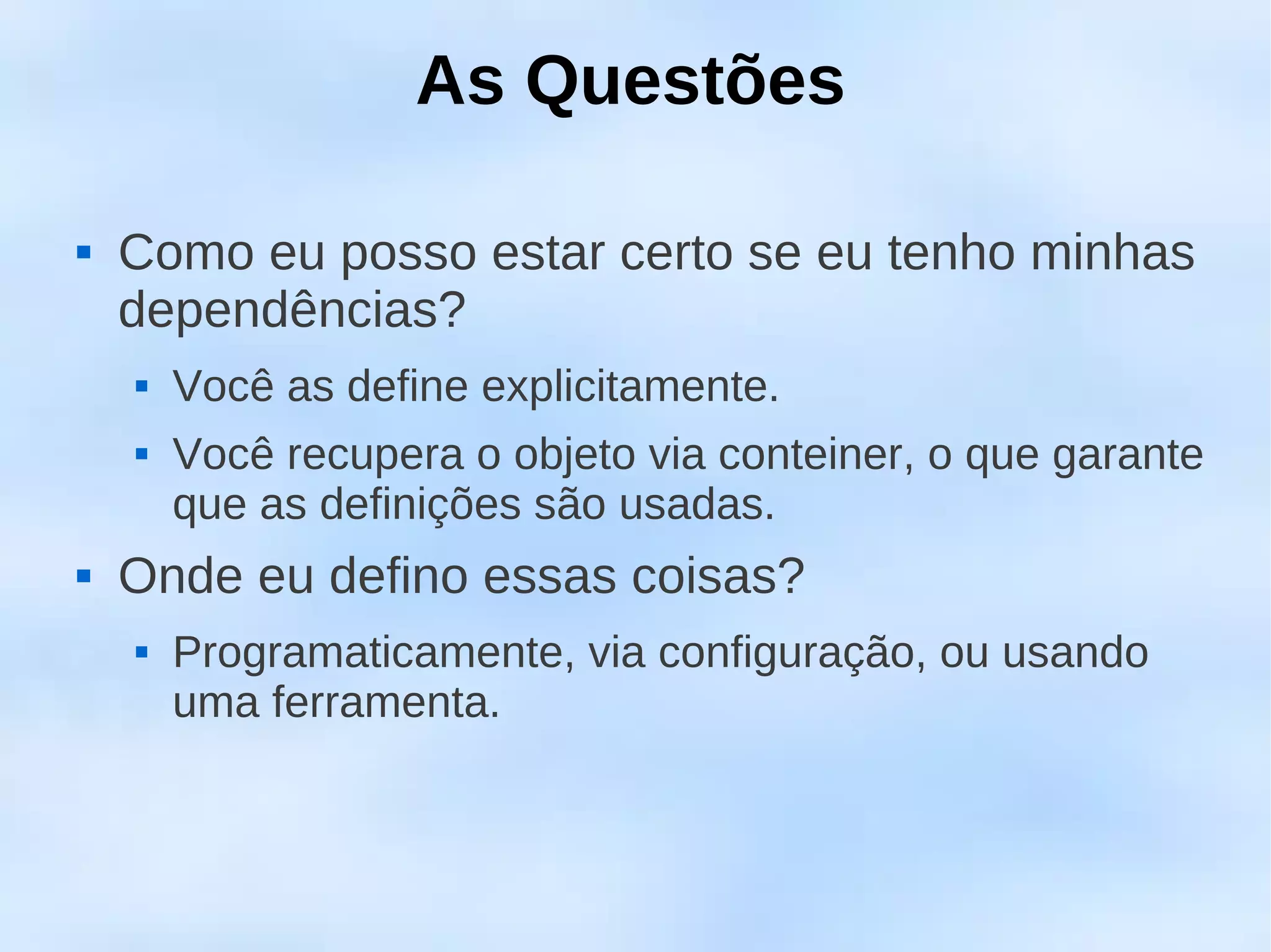 As Questões

   Como eu posso estar certo se eu tenho minhas
    dependências?
       Você as define explicitamente.
       Você recupera o objeto via conteiner, o que garante
        que as definições são usadas.
   Onde eu defino essas coisas?
       Programaticamente, via configuração, ou usando
        uma ferramenta.
 