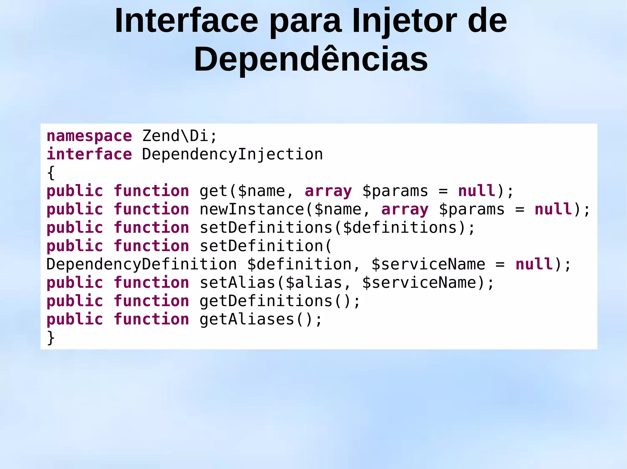 Interface para Injetor de
            Dependências

namespace ZendDi;
interface DependencyInjection
{
public function get($name, array $params = null);
public function newInstance($name, array $params = null);
public function setDefinitions($definitions);
public function setDefinition(
DependencyDefinition $definition, $serviceName = null);
public function setAlias($alias, $serviceName);
public function getDefinitions();
public function getAliases();
}
 