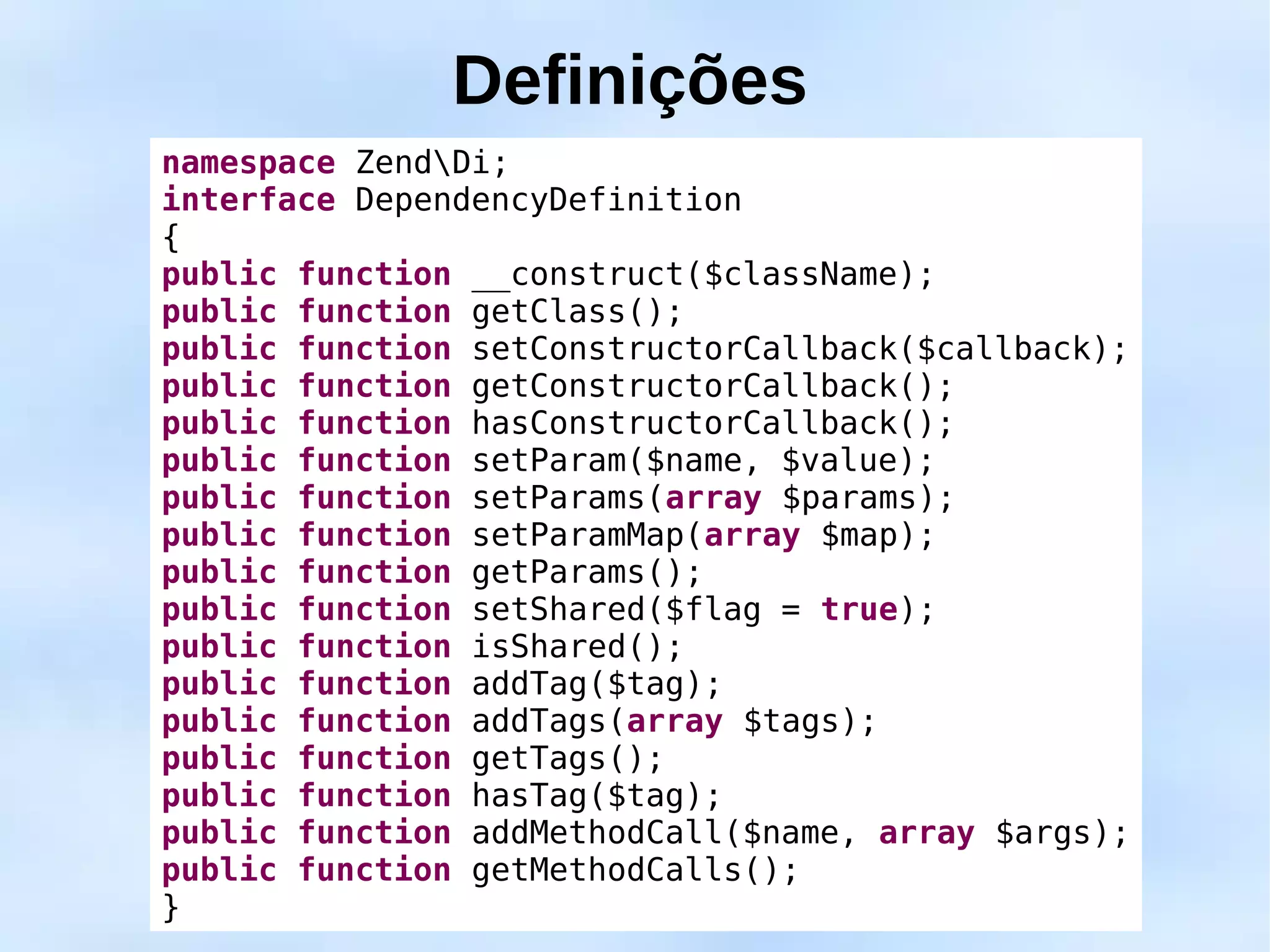 Definições
namespace ZendDi;
interface DependencyDefinition
{
public function __construct($className);
public function getClass();
public function setConstructorCallback($callback);
public function getConstructorCallback();
public function hasConstructorCallback();
public function setParam($name, $value);
public function setParams(array $params);
public function setParamMap(array $map);
public function getParams();
public function setShared($flag = true);
public function isShared();
public function addTag($tag);
public function addTags(array $tags);
public function getTags();
public function hasTag($tag);
public function addMethodCall($name, array $args);
public function getMethodCalls();
}
 