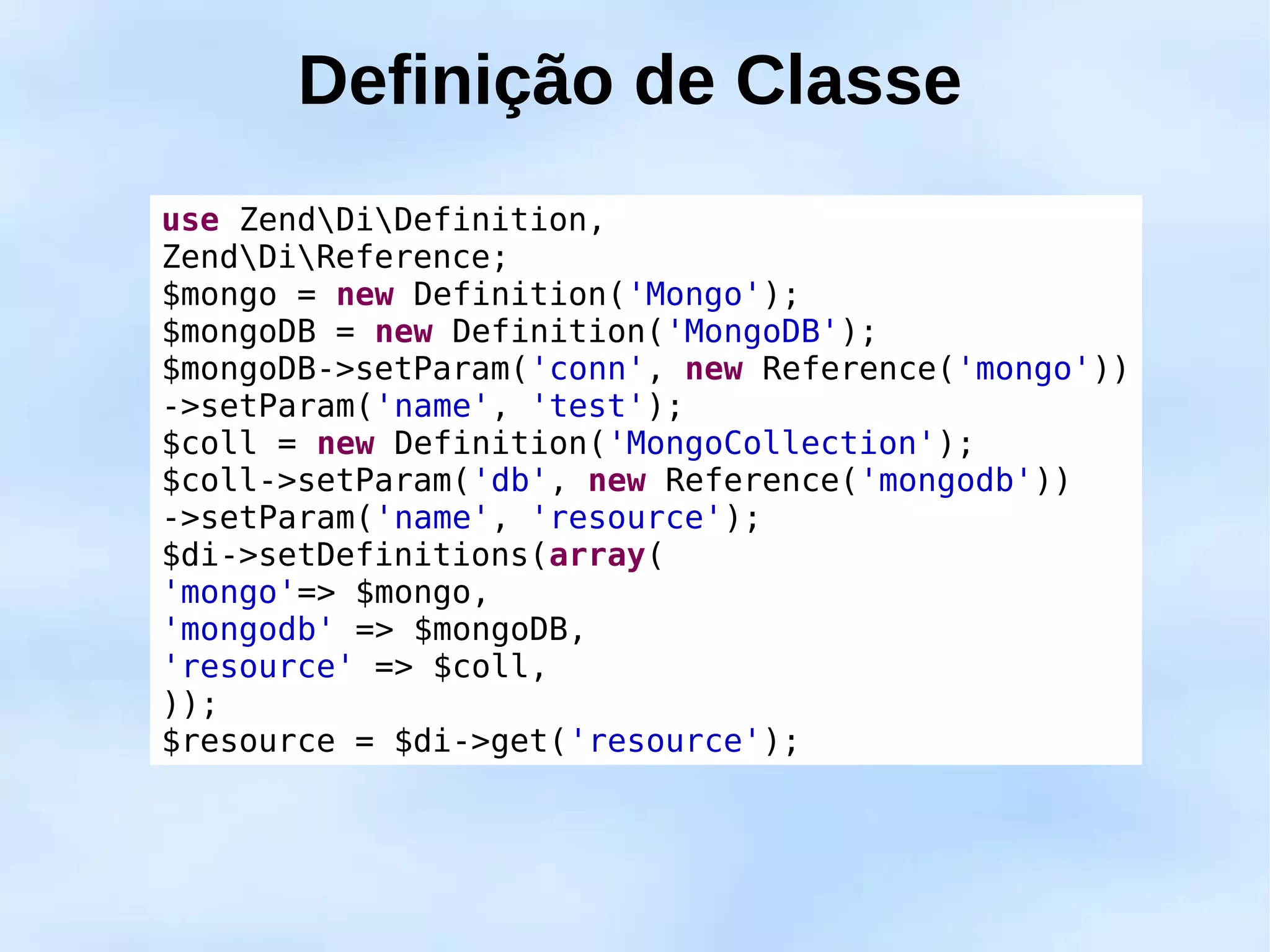 Definição de Classe
use ZendDiDefinition,
ZendDiReference;
$mongo = new Definition('Mongo');
$mongoDB = new Definition('MongoDB');
$mongoDB->setParam('conn', new Reference('mongo'))
->setParam('name', 'test');
$coll = new Definition('MongoCollection');
$coll->setParam('db', new Reference('mongodb'))
->setParam('name', 'resource');
$di->setDefinitions(array(
'mongo'=> $mongo,
'mongodb' => $mongoDB,
'resource' => $coll,
));
$resource = $di->get('resource');
 