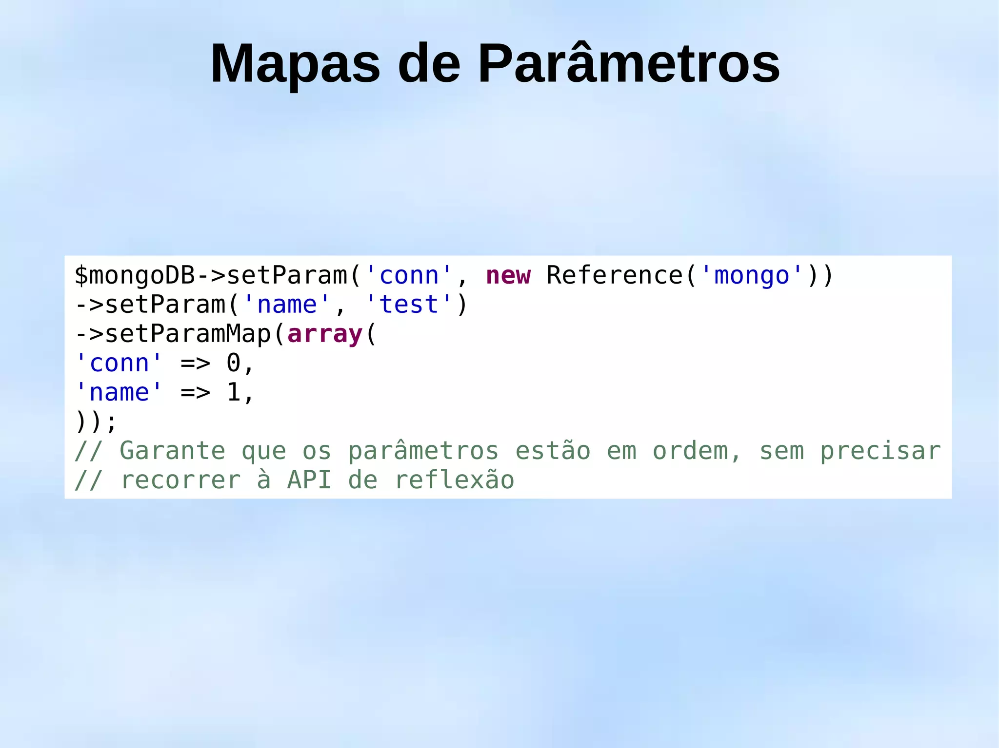 Mapas de Parâmetros


$mongoDB->setParam('conn', new Reference('mongo'))
->setParam('name', 'test')
->setParamMap(array(
'conn' => 0,
'name' => 1,
));
// Garante que os parâmetros estão em ordem, sem precisar
// recorrer à API de reflexão
 