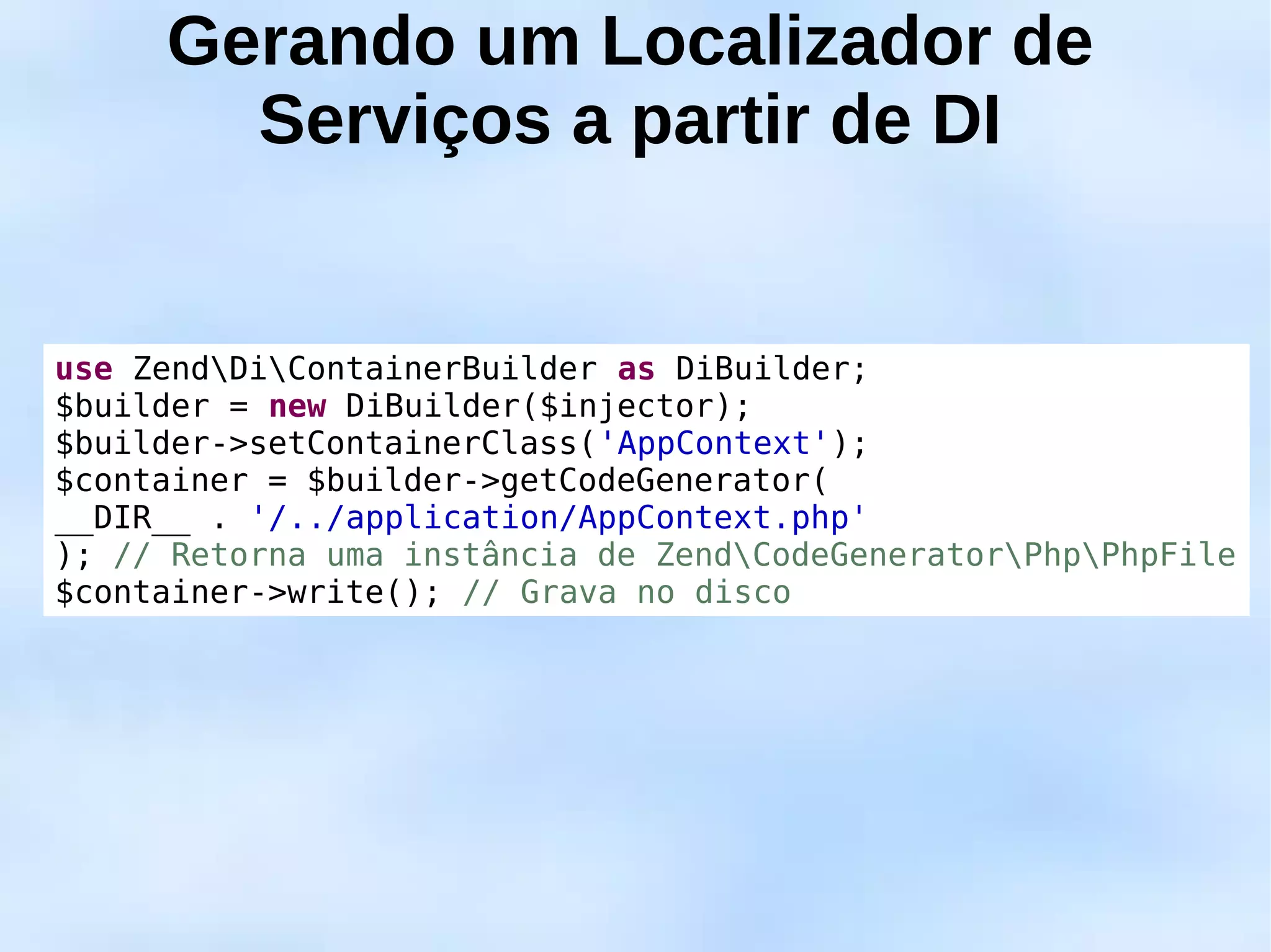 Gerando um Localizador de
       Serviços a partir de DI


use ZendDiContainerBuilder as DiBuilder;
$builder = new DiBuilder($injector);
$builder->setContainerClass('AppContext');
$container = $builder->getCodeGenerator(
__DIR__ . '/../application/AppContext.php'
); // Retorna uma instância de ZendCodeGeneratorPhpPhpFile
$container->write(); // Grava no disco
 