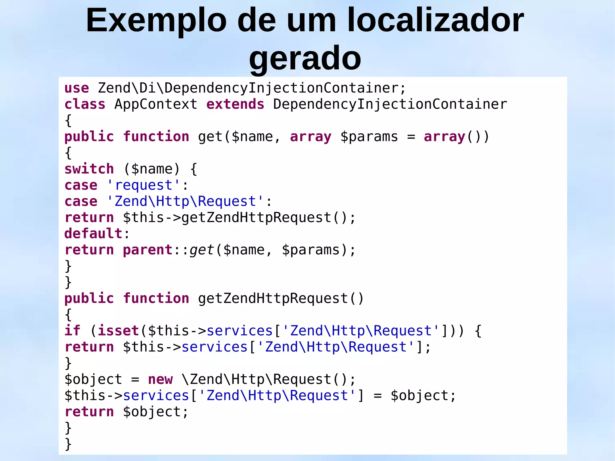 Exemplo de um localizador
           gerado
use ZendDiDependencyInjectionContainer;
class AppContext extends DependencyInjectionContainer
{
public function get($name, array $params = array())
{
switch ($name) {
case 'request':
case 'ZendHttpRequest':
return $this->getZendHttpRequest();
default:
return parent::get($name, $params);
}
}
public function getZendHttpRequest()
{
if (isset($this->services['ZendHttpRequest'])) {
return $this->services['ZendHttpRequest'];
}
$object = new ZendHttpRequest();
$this->services['ZendHttpRequest'] = $object;
return $object;
}
}
 
