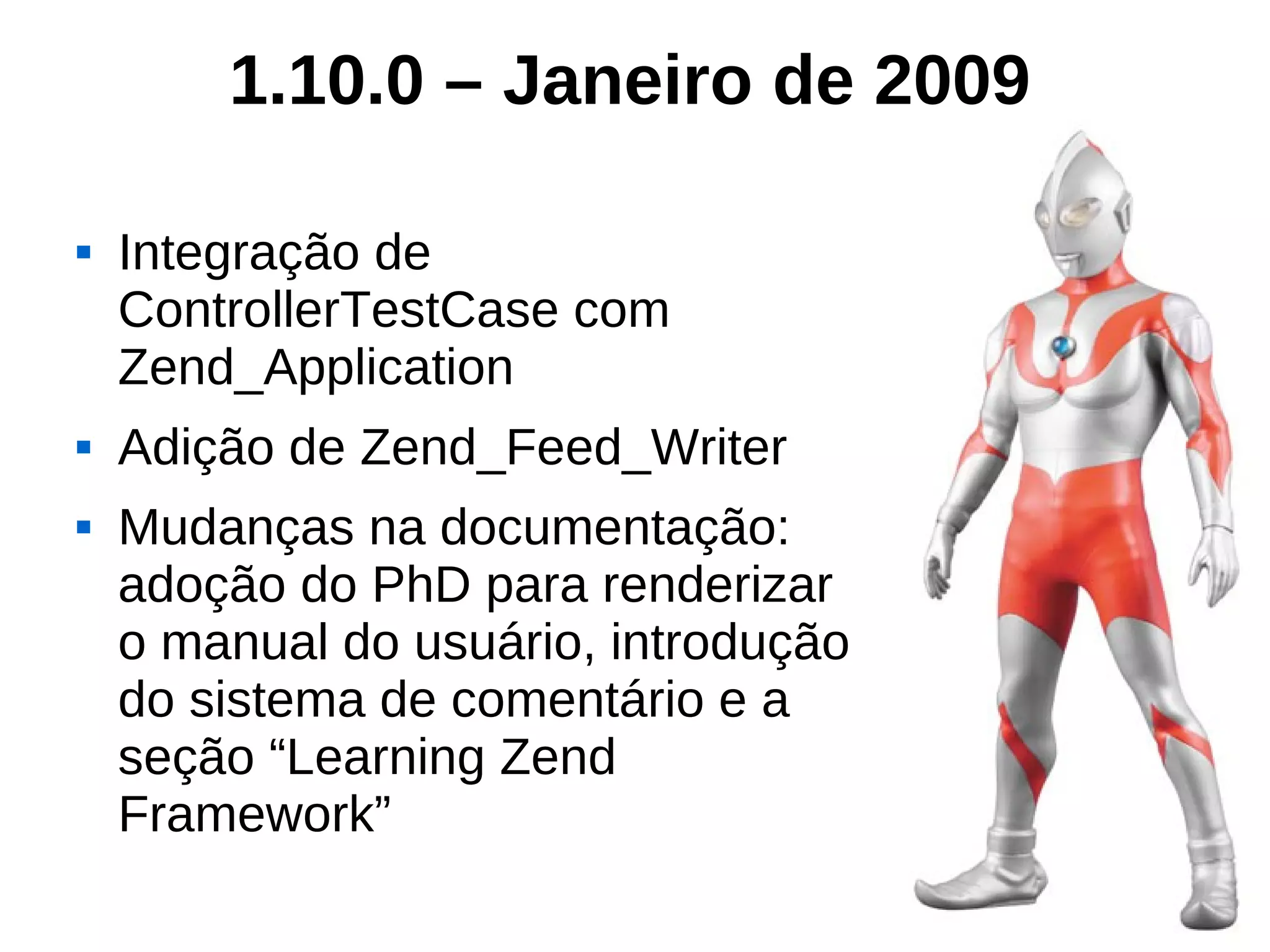 1.10.0 – Janeiro de 2009

   Integração de
    ControllerTestCase com
    Zend_Application
   Adição de Zend_Feed_Writer
   Mudanças na documentação:
    adoção do PhD para renderizar
    o manual do usuário, introdução
    do sistema de comentário e a
    seção “Learning Zend
    Framework”
 