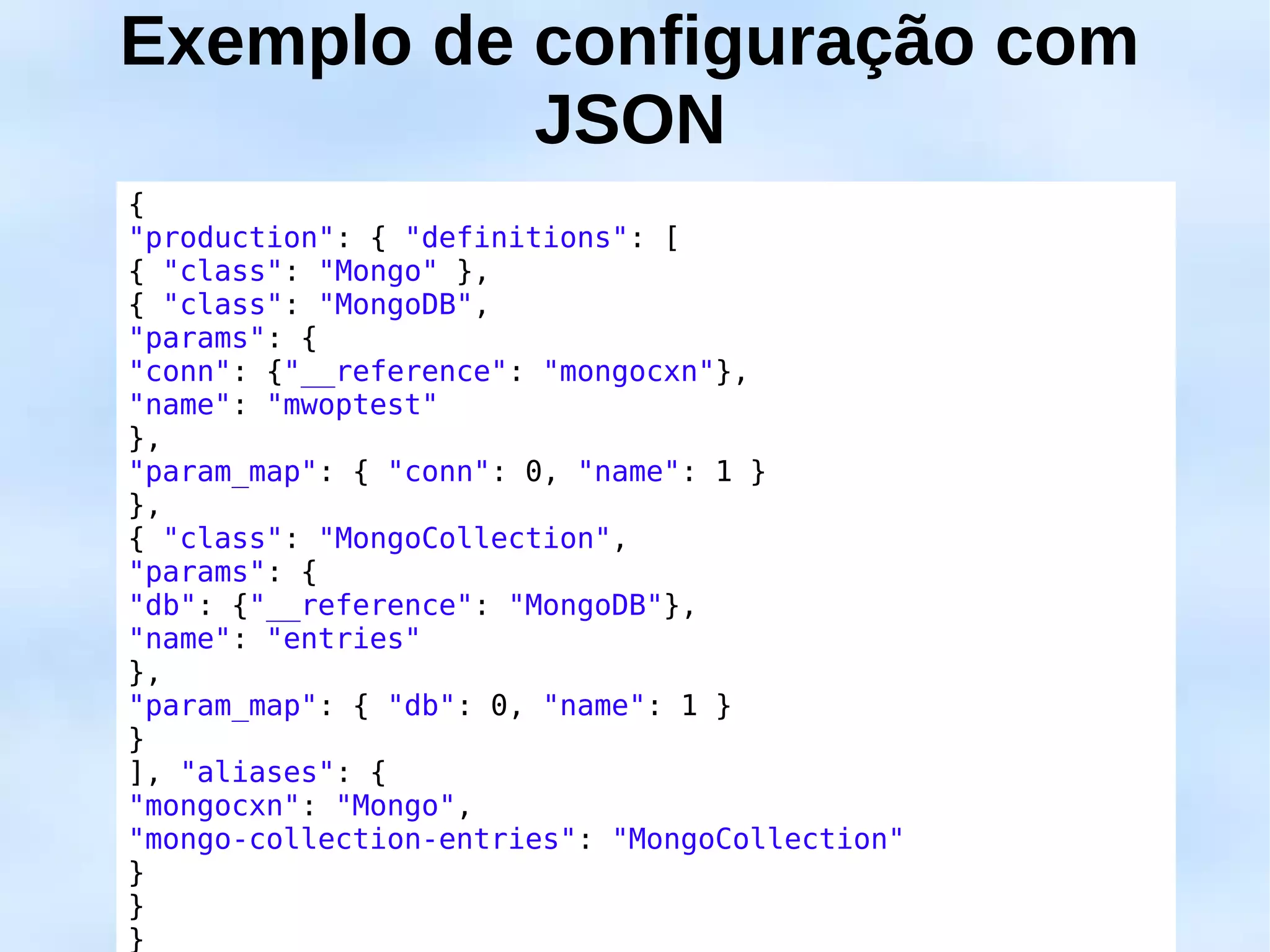 Exemplo de configuração com
           JSON
{
"production": { "definitions": [
{ "class": "Mongo" },
{ "class": "MongoDB",
"params": {
"conn": {"__reference": "mongocxn"},
"name": "mwoptest"
},
"param_map": { "conn": 0, "name": 1 }
},
{ "class": "MongoCollection",
"params": {
"db": {"__reference": "MongoDB"},
"name": "entries"
},
"param_map": { "db": 0, "name": 1 }
}
], "aliases": {
"mongocxn": "Mongo",
"mongo-collection-entries": "MongoCollection"
}
}
}
 