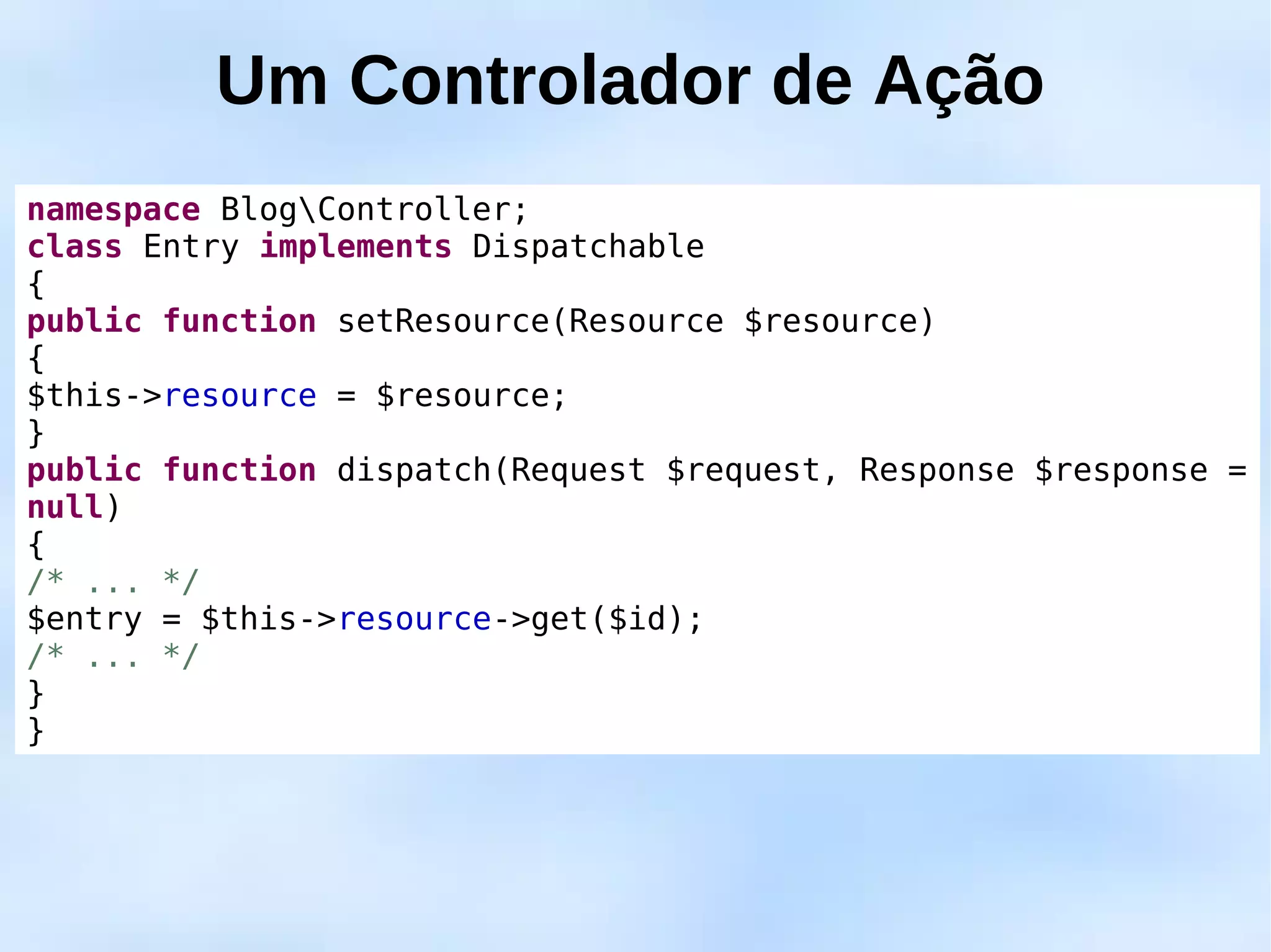 Um Controlador de Ação
namespace BlogController;
class Entry implements Dispatchable
{
public function setResource(Resource $resource)
{
$this->resource = $resource;
}
public function dispatch(Request $request, Response $response =
null)
{
/* ... */
$entry = $this->resource->get($id);
/* ... */
}
}
 
