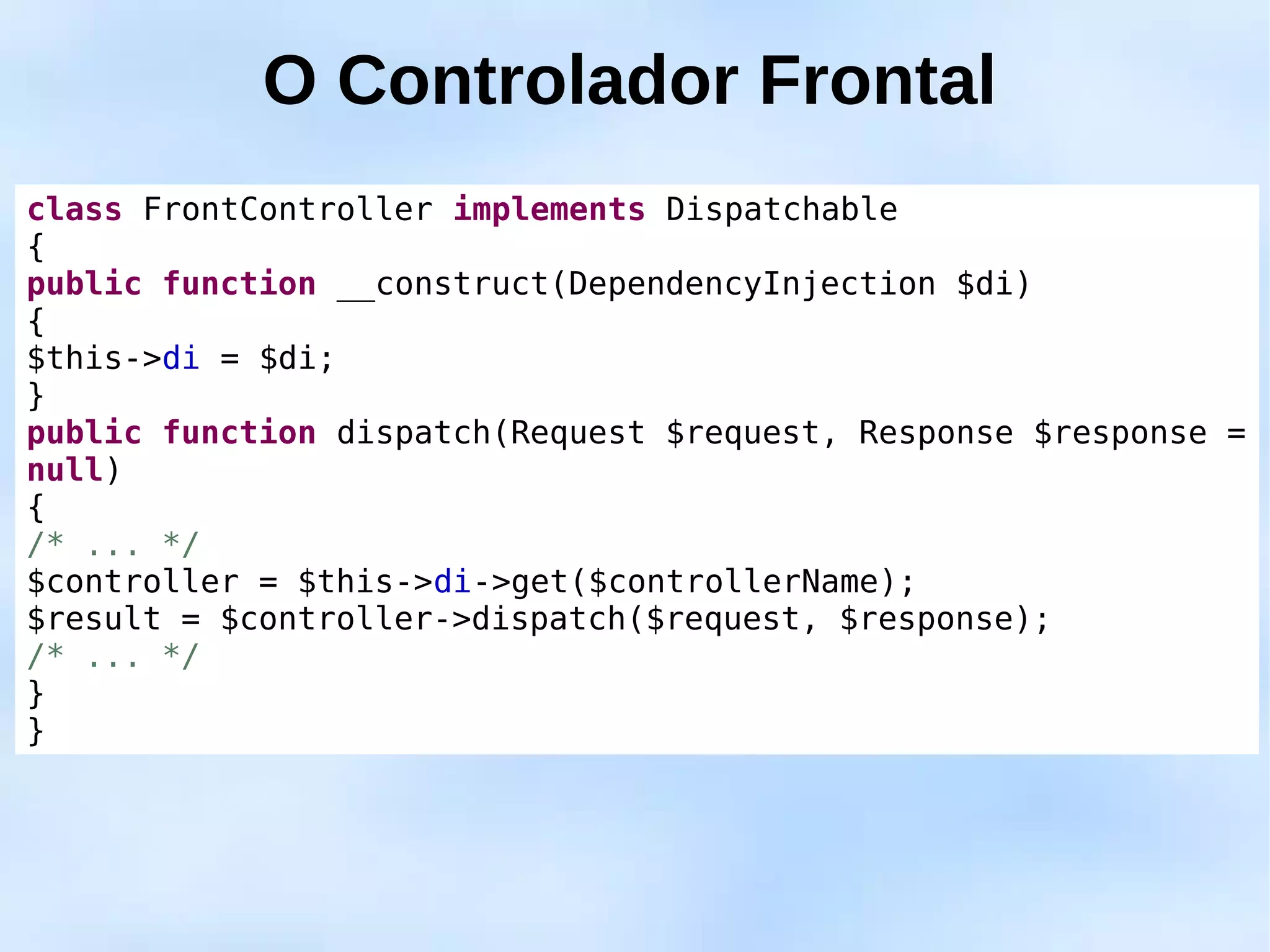 O Controlador Frontal
class FrontController implements Dispatchable
{
public function __construct(DependencyInjection $di)
{
$this->di = $di;
}
public function dispatch(Request $request, Response $response =
null)
{
/* ... */
$controller = $this->di->get($controllerName);
$result = $controller->dispatch($request, $response);
/* ... */
}
}
 