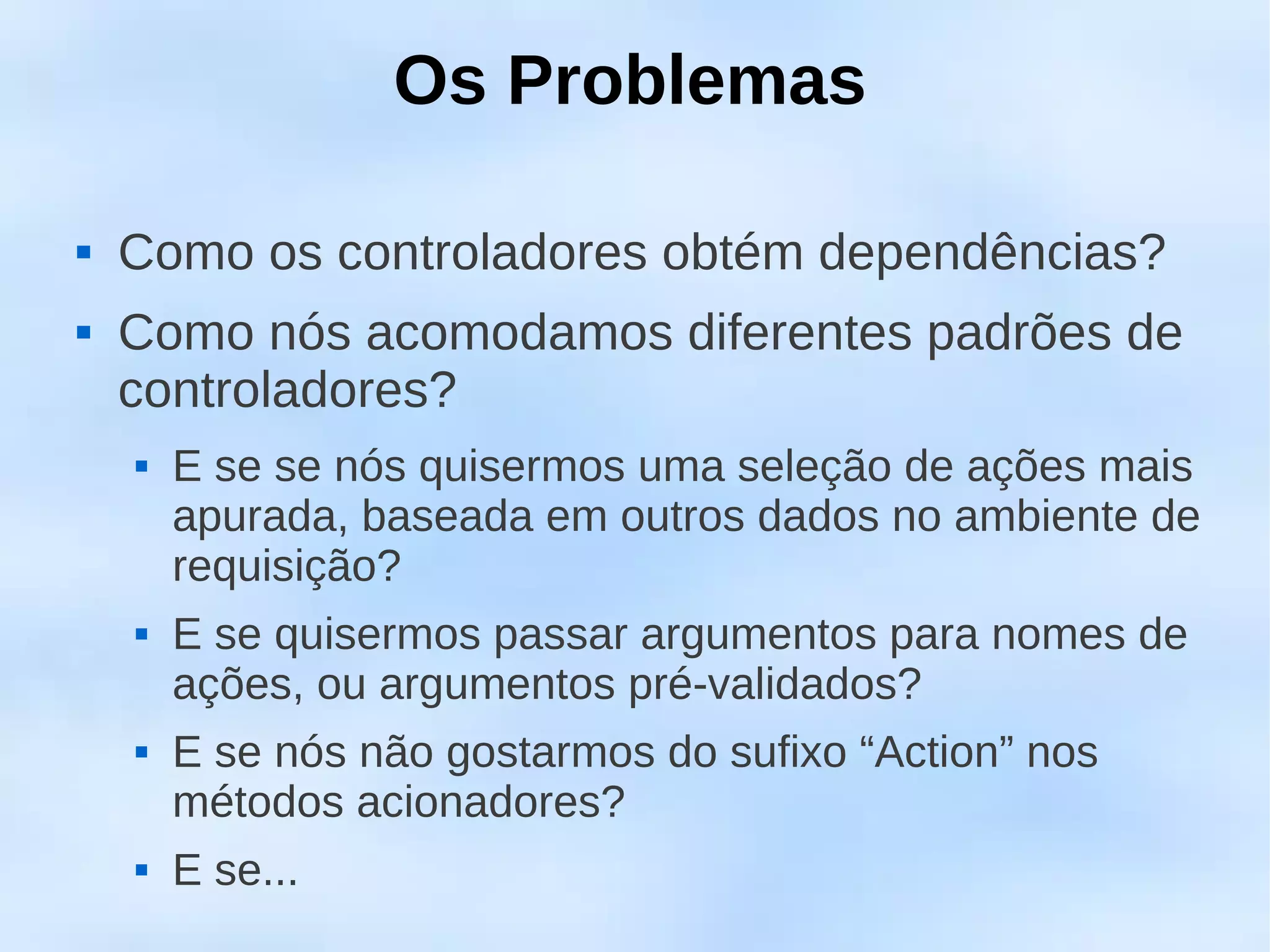Os Problemas

   Como os controladores obtém dependências?
   Como nós acomodamos diferentes padrões de
    controladores?
       E se se nós quisermos uma seleção de ações mais
        apurada, baseada em outros dados no ambiente de
        requisição?
       E se quisermos passar argumentos para nomes de
        ações, ou argumentos pré-validados?
       E se nós não gostarmos do sufixo “Action” nos
        métodos acionadores?
       E se...
 