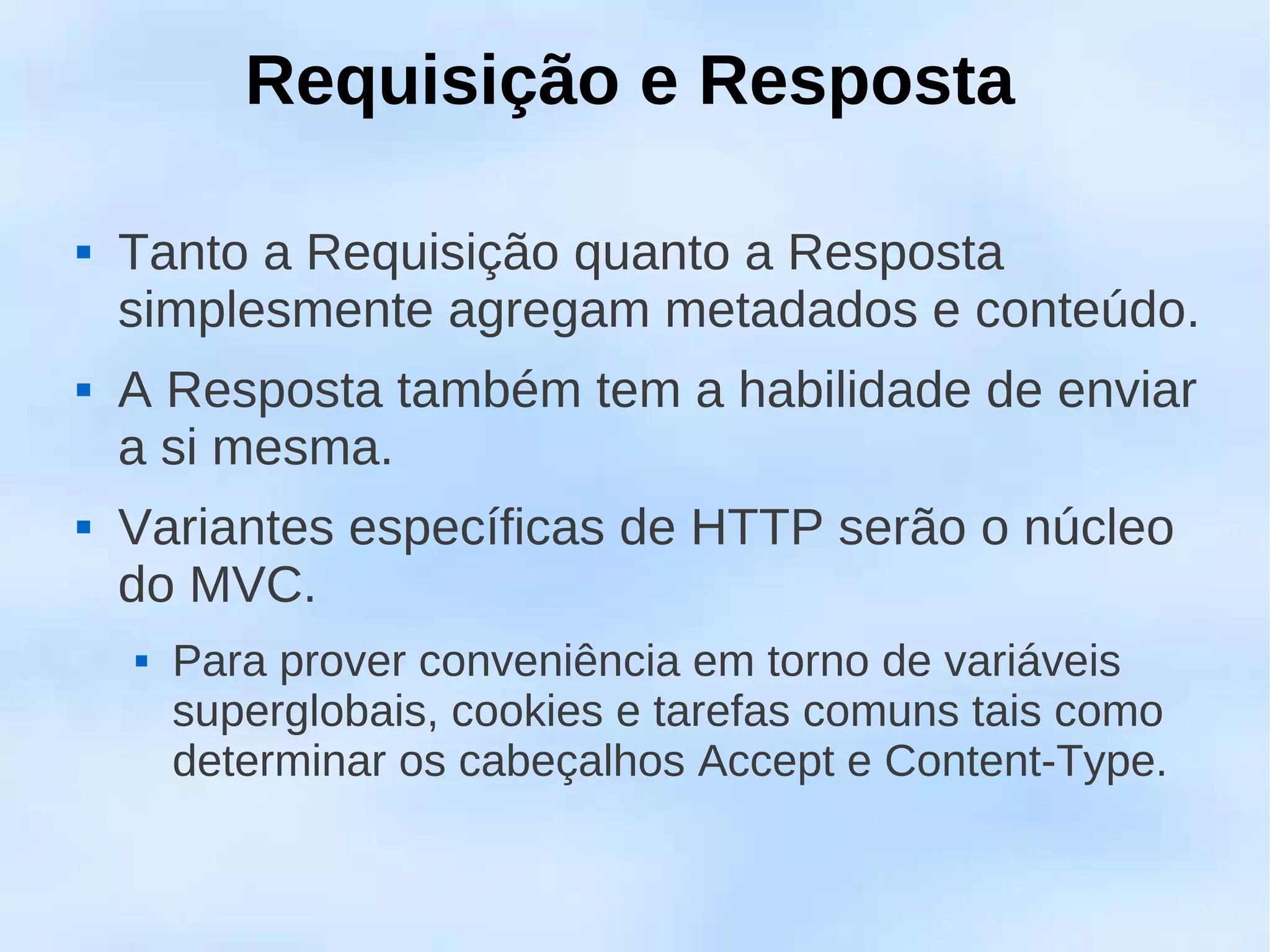 Requisição e Resposta

   Tanto a Requisição quanto a Resposta
    simplesmente agregam metadados e conteúdo.
   A Resposta também tem a habilidade de enviar
    a si mesma.
   Variantes específicas de HTTP serão o núcleo
    do MVC.
       Para prover conveniência em torno de variáveis
        superglobais, cookies e tarefas comuns tais como
        determinar os cabeçalhos Accept e Content-Type.
 