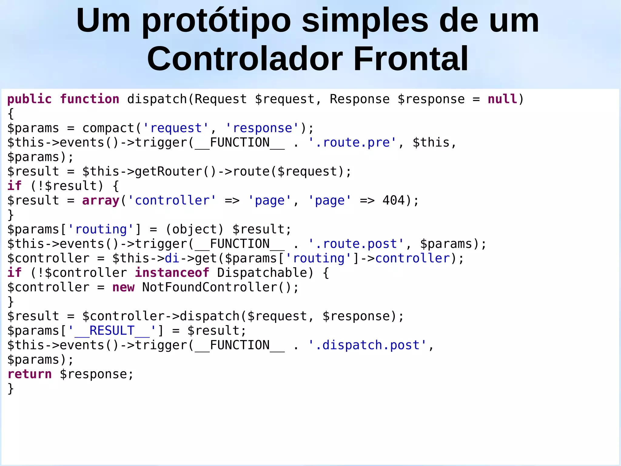 Um protótipo simples de um
            Controlador Frontal
public function dispatch(Request $request, Response $response = null)
{
$params = compact('request', 'response');
$this->events()->trigger(__FUNCTION__ . '.route.pre', $this,
$params);
$result = $this->getRouter()->route($request);
if (!$result) {
$result = array('controller' => 'page', 'page' => 404);
}
$params['routing'] = (object) $result;
$this->events()->trigger(__FUNCTION__ . '.route.post', $params);
$controller = $this->di->get($params['routing']->controller);
if (!$controller instanceof Dispatchable) {
$controller = new NotFoundController();
}
$result = $controller->dispatch($request, $response);
$params['__RESULT__'] = $result;
$this->events()->trigger(__FUNCTION__ . '.dispatch.post',
$params);
return $response;
}
 