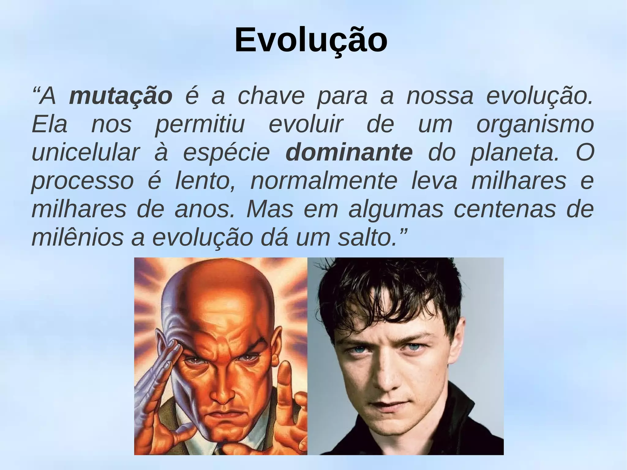 Evolução
“A mutação é a chave para a nossa evolução.
Ela nos permitiu evoluir de um organismo
unicelular à espécie dominante do planeta. O
processo é lento, normalmente leva milhares e
milhares de anos. Mas em algumas centenas de
milênios a evolução dá um salto.”
 