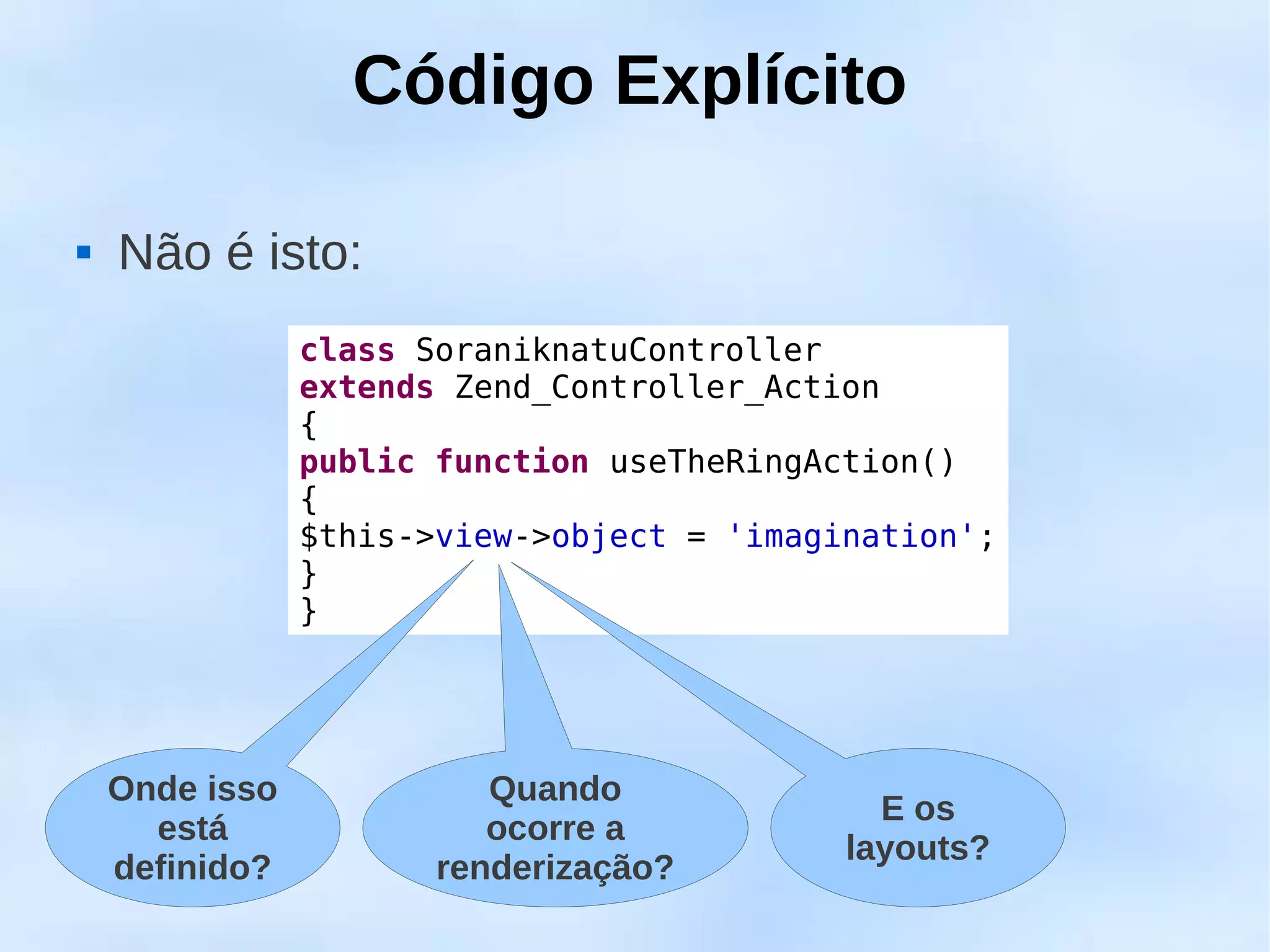 Código Explícito

   Não é isto:
                class SoraniknatuController
                extends Zend_Controller_Action
                {
                public function useTheRingAction()
                {
                $this->view->object = 'imagination';
                }
                }




    Onde isso             Quando
                                              E os
      está                ocorre a
                                            layouts?
    definido?          renderização?
 