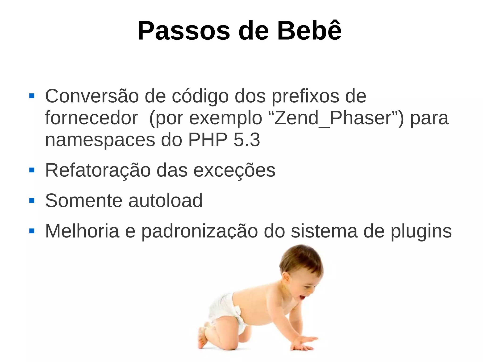 Passos de Bebê

   Conversão de código dos prefixos de
    fornecedor (por exemplo “Zend_Phaser”) para
    namespaces do PHP 5.3
   Refatoração das exceções
   Somente autoload
   Melhoria e padronização do sistema de plugins
 