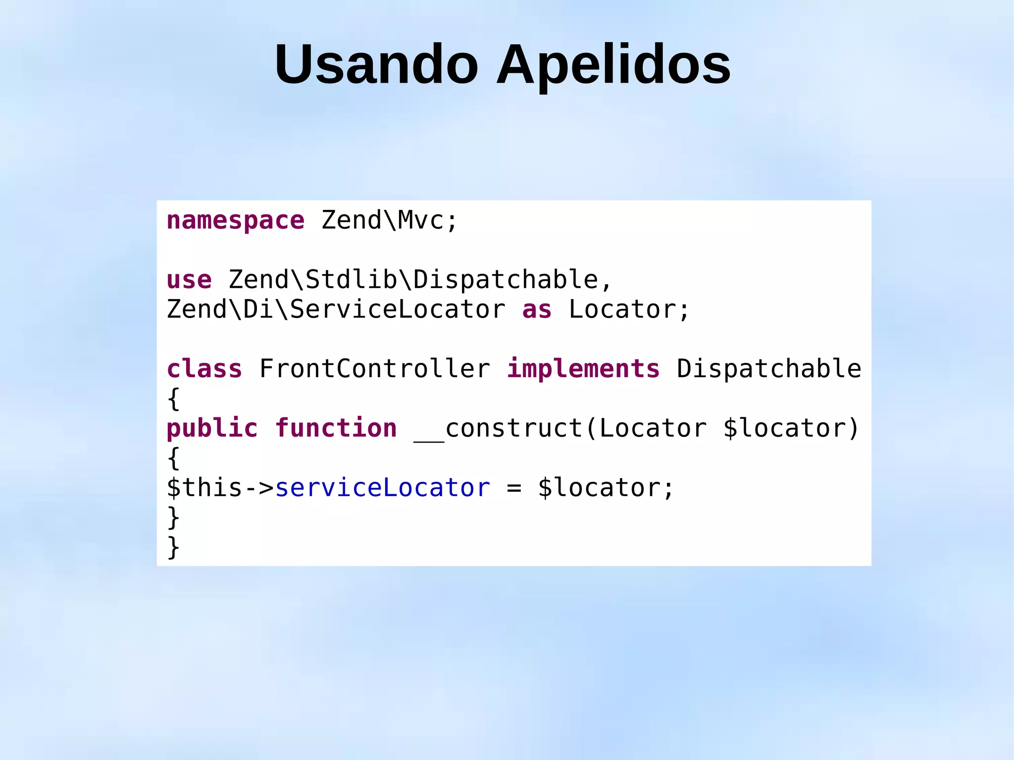 Usando Apelidos

namespace ZendMvc;

use ZendStdlibDispatchable,
ZendDiServiceLocator as Locator;

class FrontController implements Dispatchable
{
public function __construct(Locator $locator)
{
$this->serviceLocator = $locator;
}
}
 