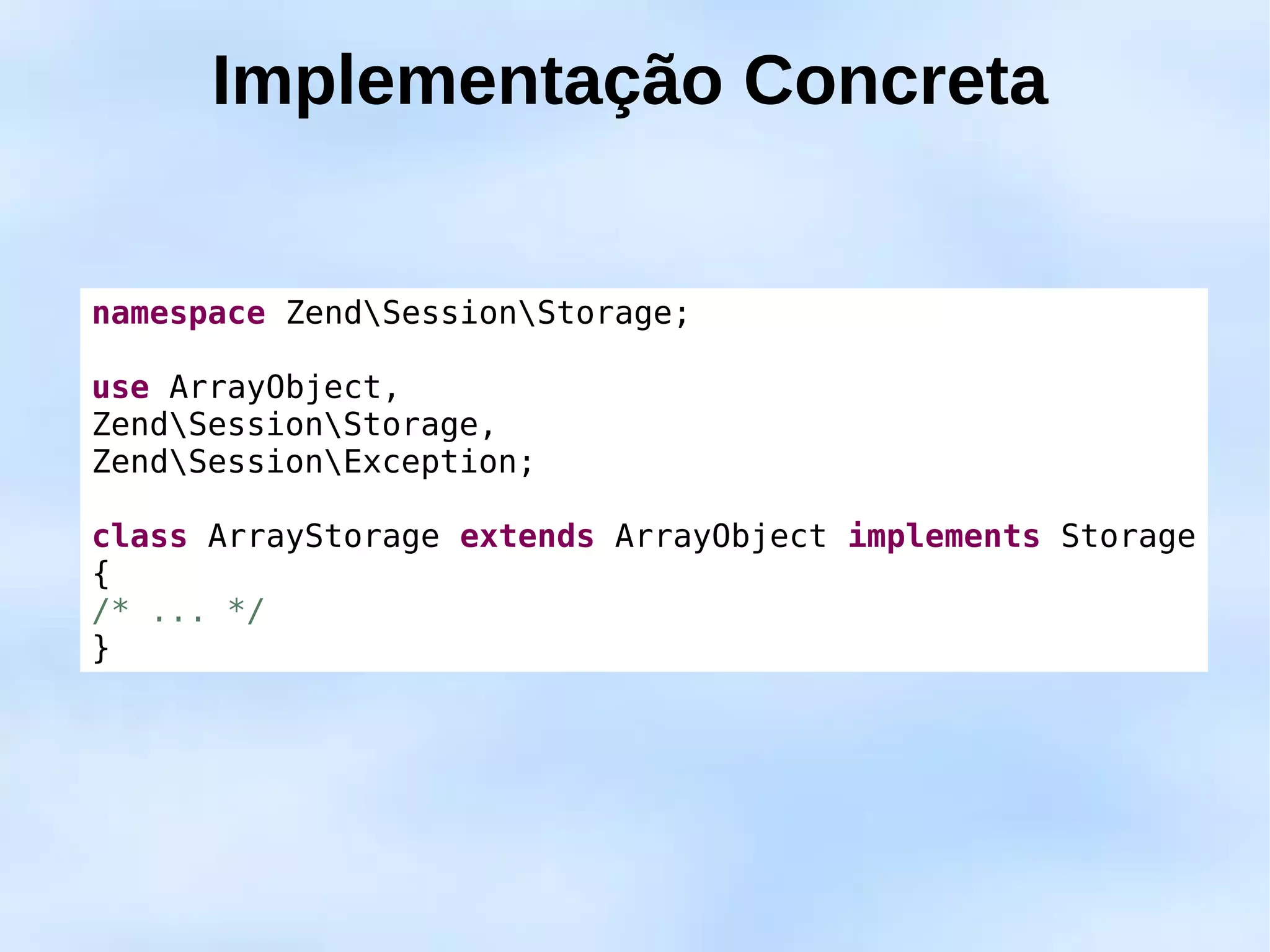 Implementação Concreta


namespace ZendSessionStorage;

use ArrayObject,
ZendSessionStorage,
ZendSessionException;

class ArrayStorage extends ArrayObject implements Storage
{
/* ... */
}
 