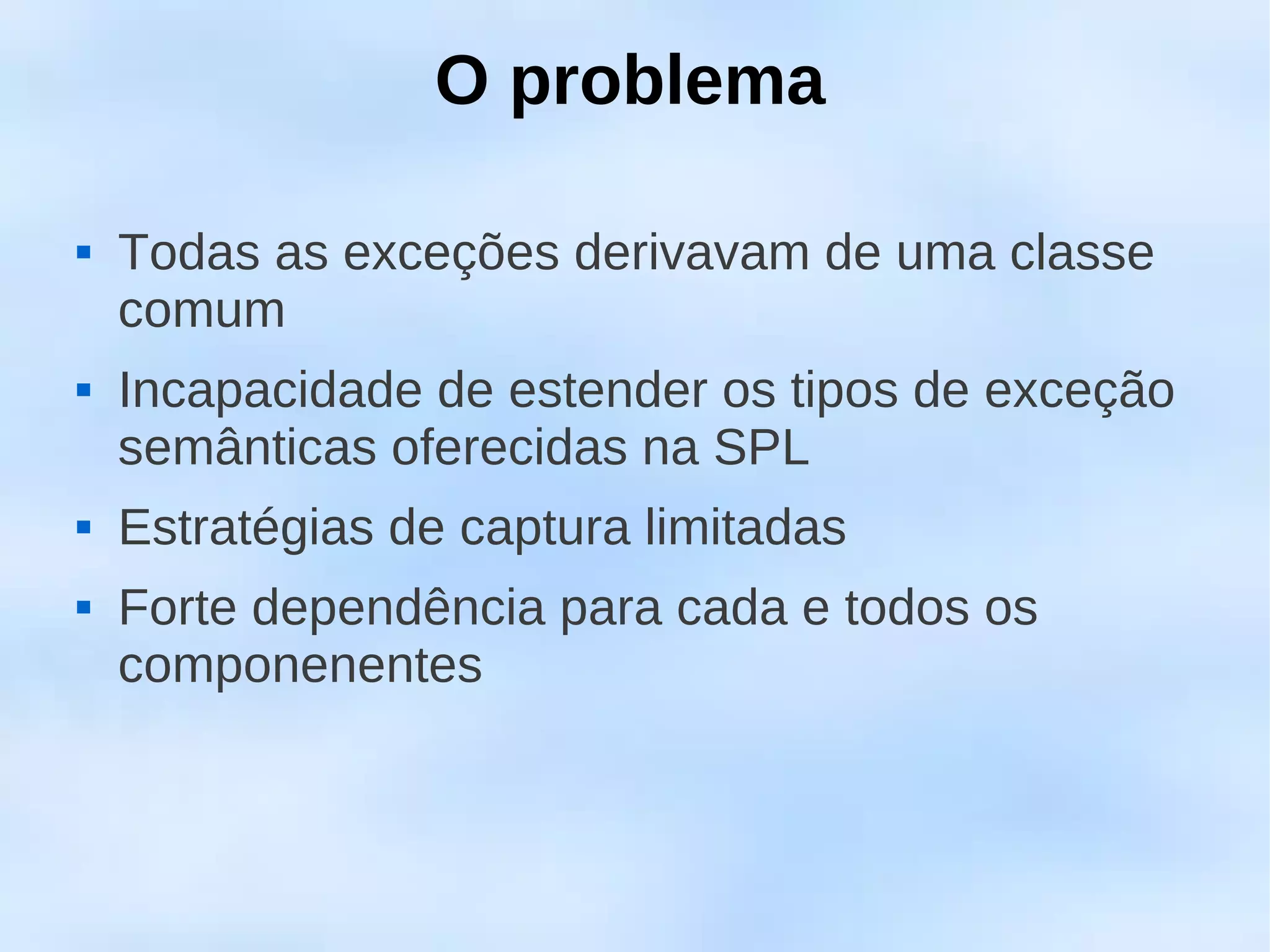 O problema

   Todas as exceções derivavam de uma classe
    comum
   Incapacidade de estender os tipos de exceção
    semânticas oferecidas na SPL
   Estratégias de captura limitadas
   Forte dependência para cada e todos os
    componenentes
 