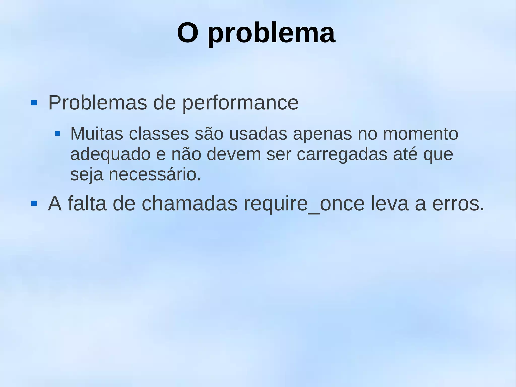 O problema

   Problemas de performance
       Muitas classes são usadas apenas no momento
        adequado e não devem ser carregadas até que
        seja necessário.
   A falta de chamadas require_once leva a erros.
 