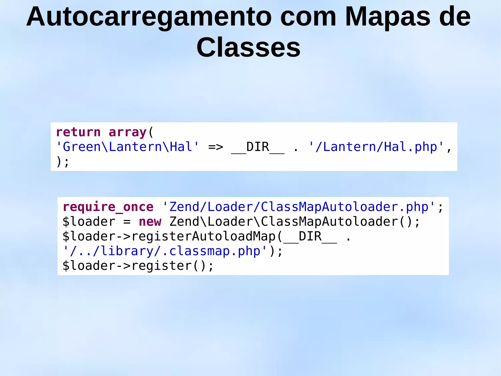 Autocarregamento com Mapas de
           Classes

 return array(
 'GreenLanternHal' => __DIR__ . '/Lantern/Hal.php',
 );


  require_once 'Zend/Loader/ClassMapAutoloader.php';
  $loader = new ZendLoaderClassMapAutoloader();
  $loader->registerAutoloadMap(__DIR__ .
  '/../library/.classmap.php');
  $loader->register();
 