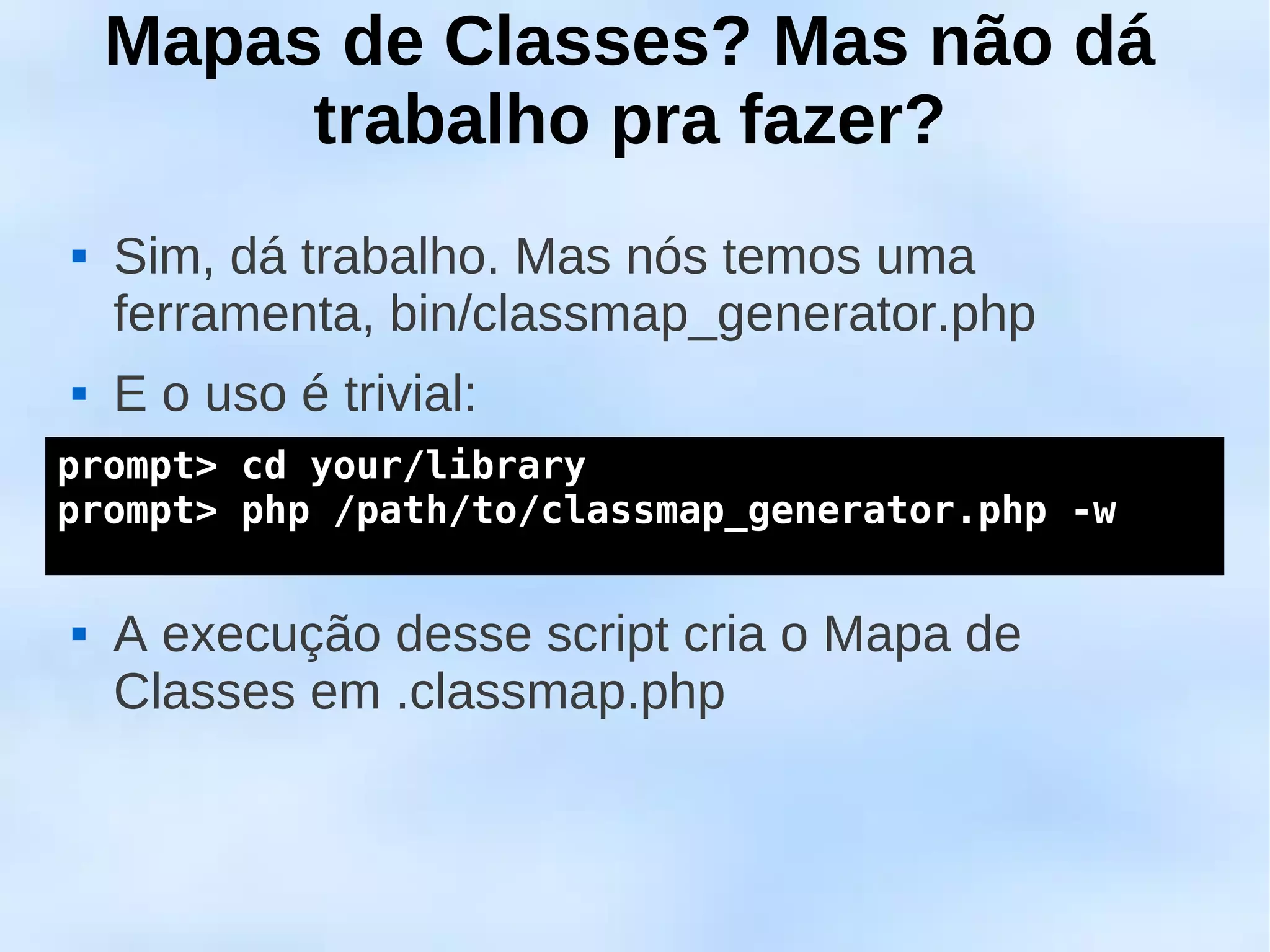 Mapas de Classes? Mas não dá
         trabalho pra fazer?
   Sim, dá trabalho. Mas nós temos uma
    ferramenta, bin/classmap_generator.php
   E o uso é trivial:
prompt> cd your/library
 
prompt> php /path/to/classmap_generator.php -w



   A execução desse script cria o Mapa de
    Classes em .classmap.php
 