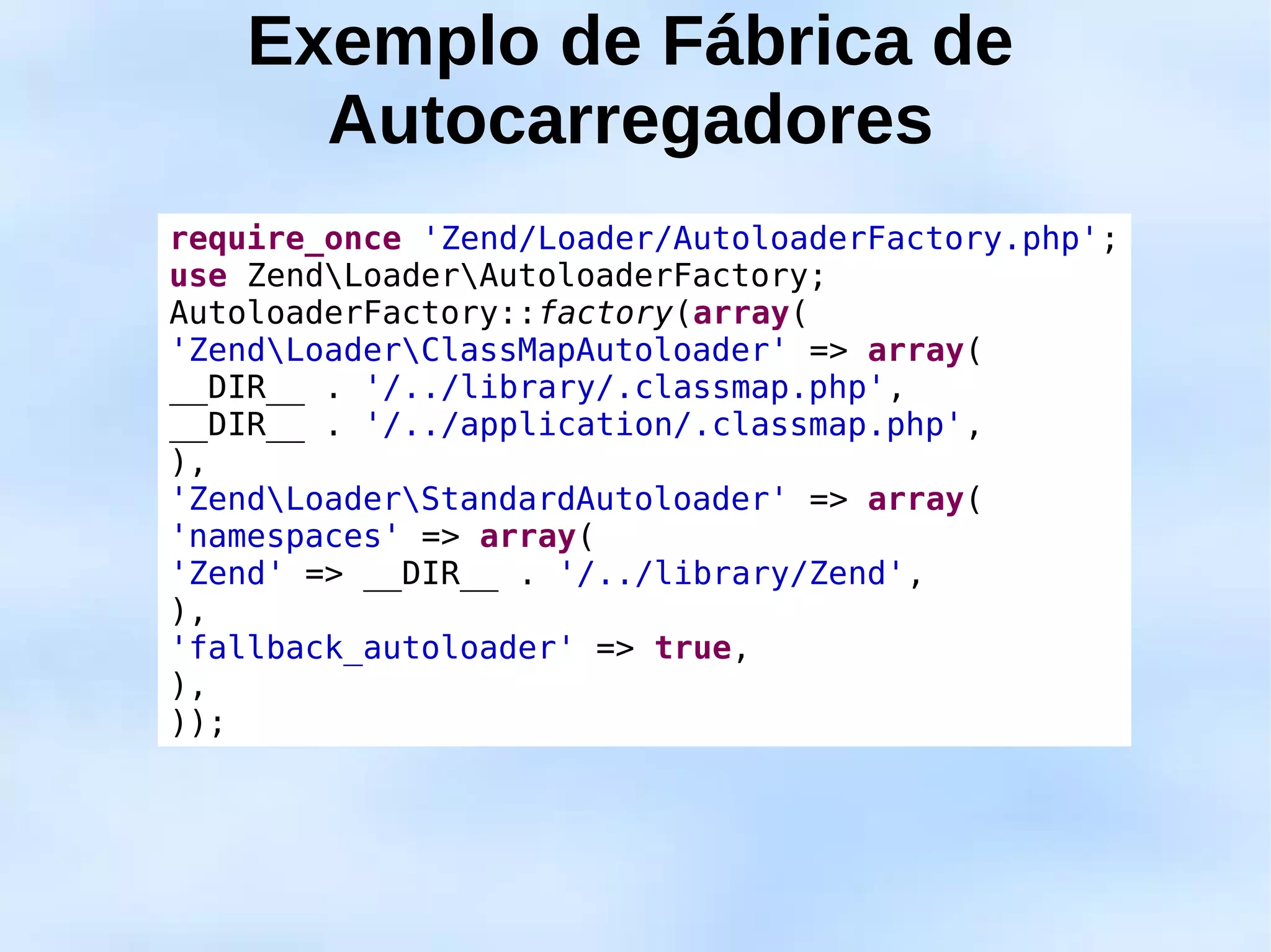 Exemplo de Fábrica de
      Autocarregadores
require_once 'Zend/Loader/AutoloaderFactory.php';
use ZendLoaderAutoloaderFactory;
AutoloaderFactory::factory(array(
'ZendLoaderClassMapAutoloader' => array(
__DIR__ . '/../library/.classmap.php',
__DIR__ . '/../application/.classmap.php',
),
'ZendLoaderStandardAutoloader' => array(
'namespaces' => array(
'Zend' => __DIR__ . '/../library/Zend',
),
'fallback_autoloader' => true,
),
));
 