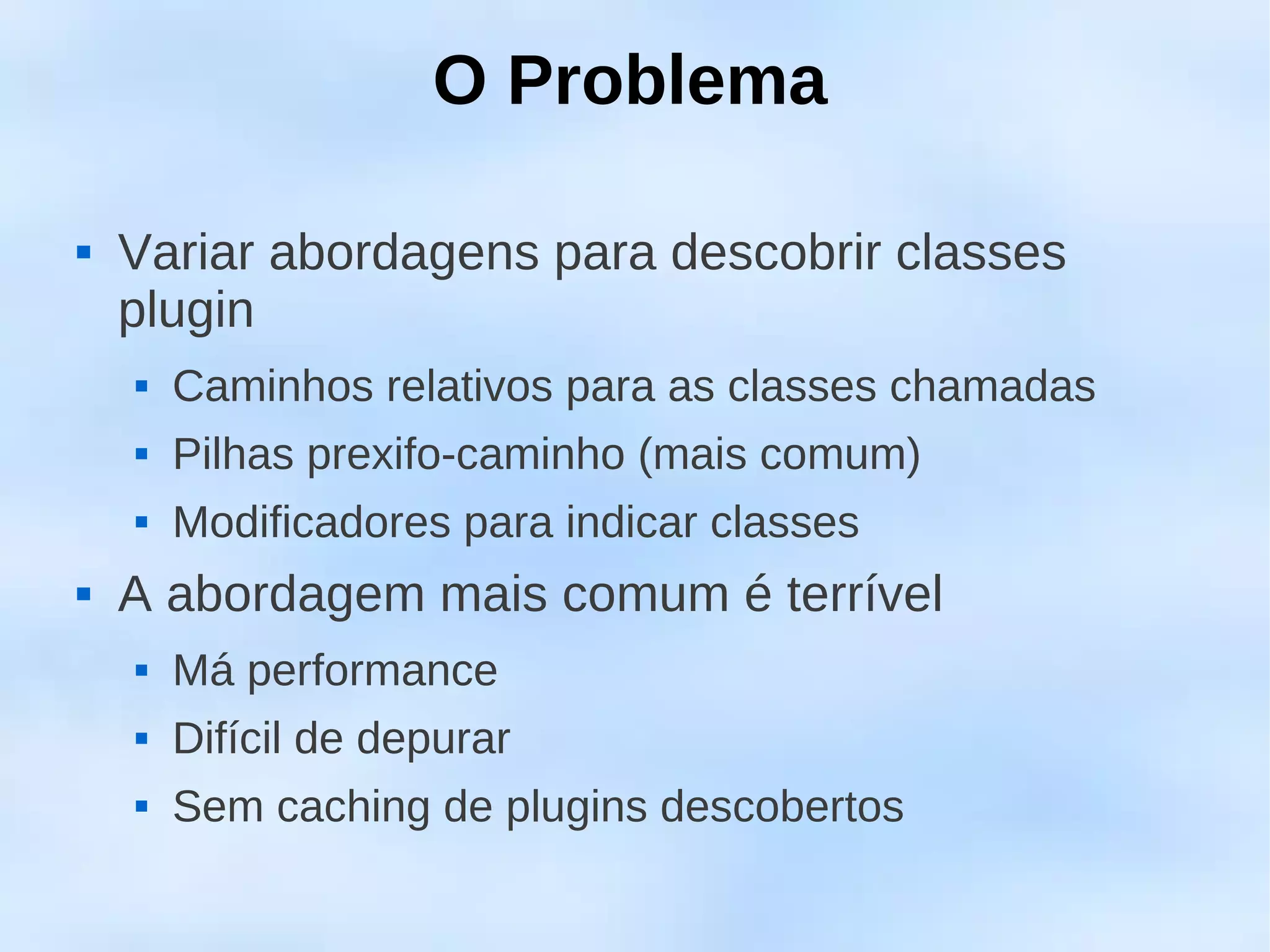 O Problema

   Variar abordagens para descobrir classes
    plugin
       Caminhos relativos para as classes chamadas
       Pilhas prexifo-caminho (mais comum)
       Modificadores para indicar classes
   A abordagem mais comum é terrível
       Má performance
       Difícil de depurar
       Sem caching de plugins descobertos
 