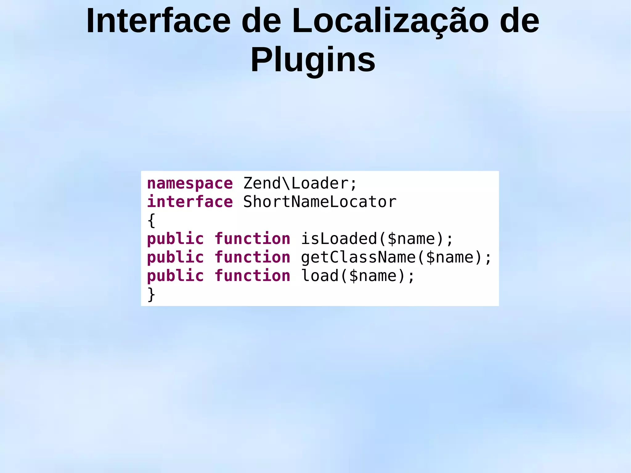 Interface de Localização de
          Plugins


   namespace ZendLoader;
   interface ShortNameLocator
   {
   public function isLoaded($name);
   public function getClassName($name);
   public function load($name);
   }
 
