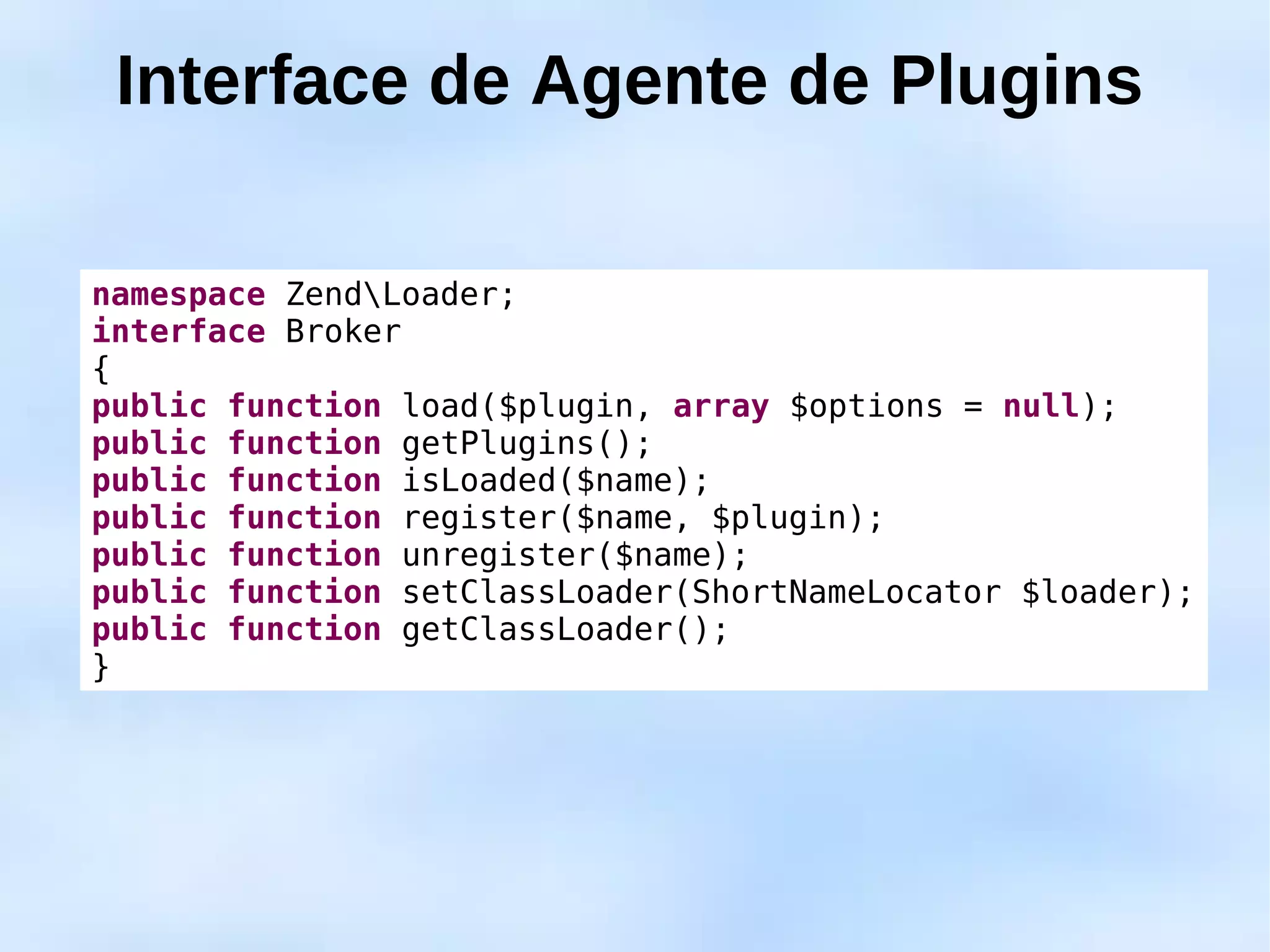 Interface de Agente de Plugins

namespace ZendLoader;
interface Broker
{
public function load($plugin, array $options = null);
public function getPlugins();
public function isLoaded($name);
public function register($name, $plugin);
public function unregister($name);
public function setClassLoader(ShortNameLocator $loader);
public function getClassLoader();
}
 
