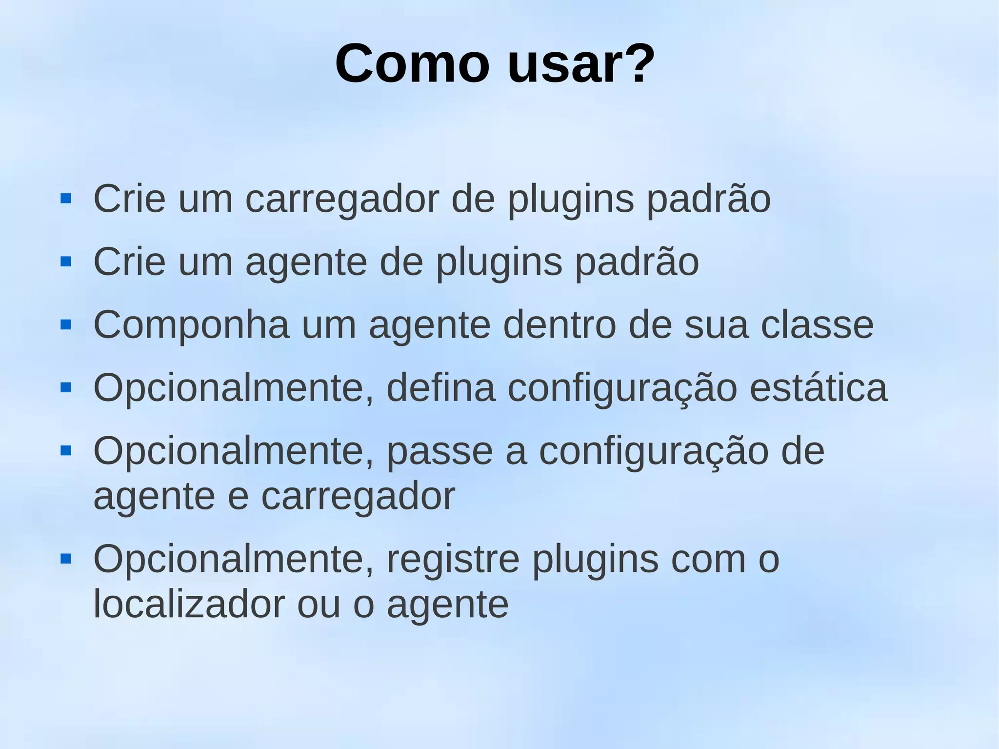 Como usar?

   Crie um carregador de plugins padrão
   Crie um agente de plugins padrão
   Componha um agente dentro de sua classe
   Opcionalmente, defina configuração estática
   Opcionalmente, passe a configuração de
    agente e carregador
   Opcionalmente, registre plugins com o
    localizador ou o agente
 