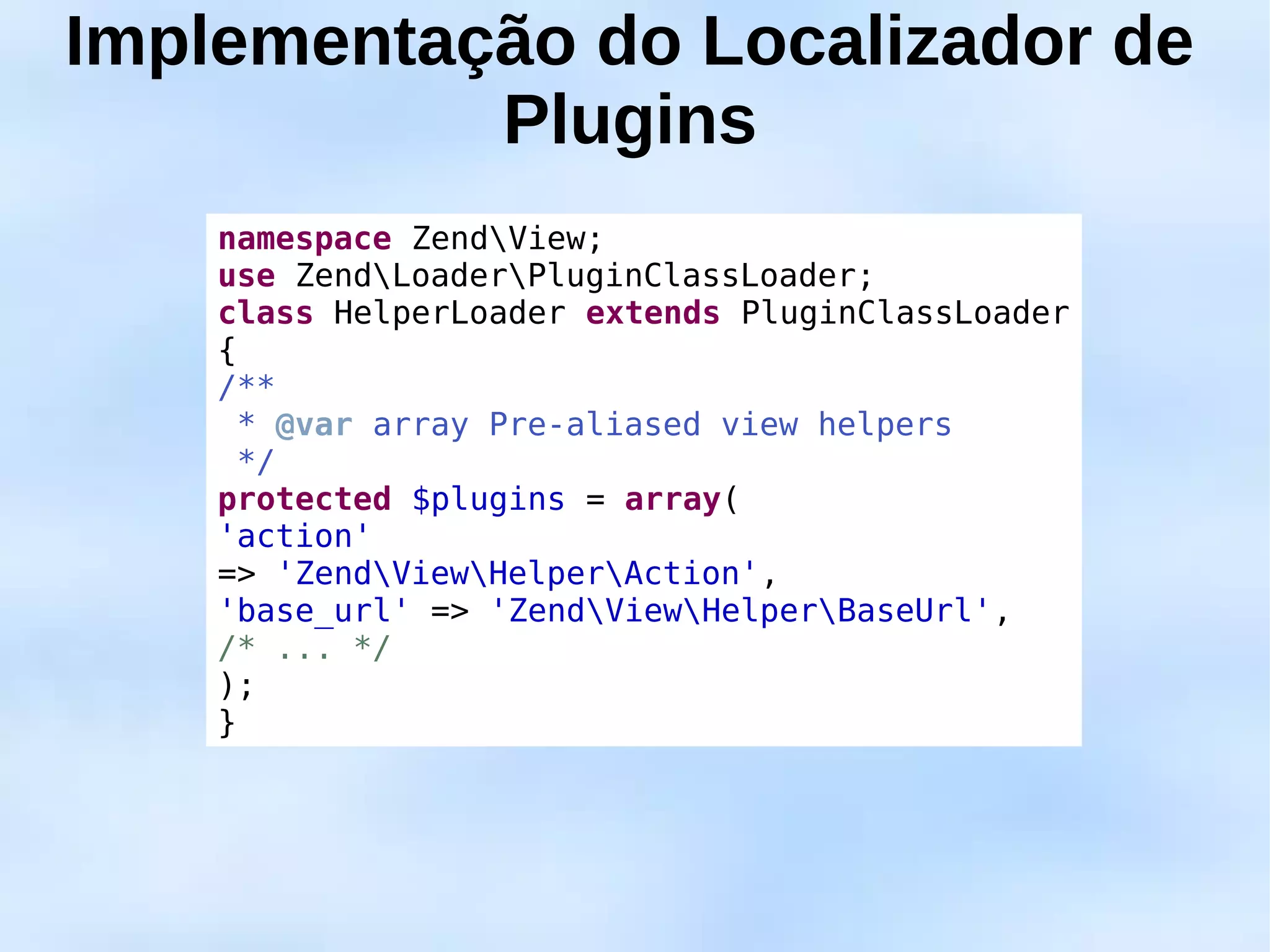 Implementação do Localizador de
           Plugins
    namespace ZendView;
    use ZendLoaderPluginClassLoader;
    class HelperLoader extends PluginClassLoader
    {
    /**
      * @var array Pre-aliased view helpers
      */
    protected $plugins = array(
    'action'
    => 'ZendViewHelperAction',
    'base_url' => 'ZendViewHelperBaseUrl',
    /* ... */
    );
    }
 