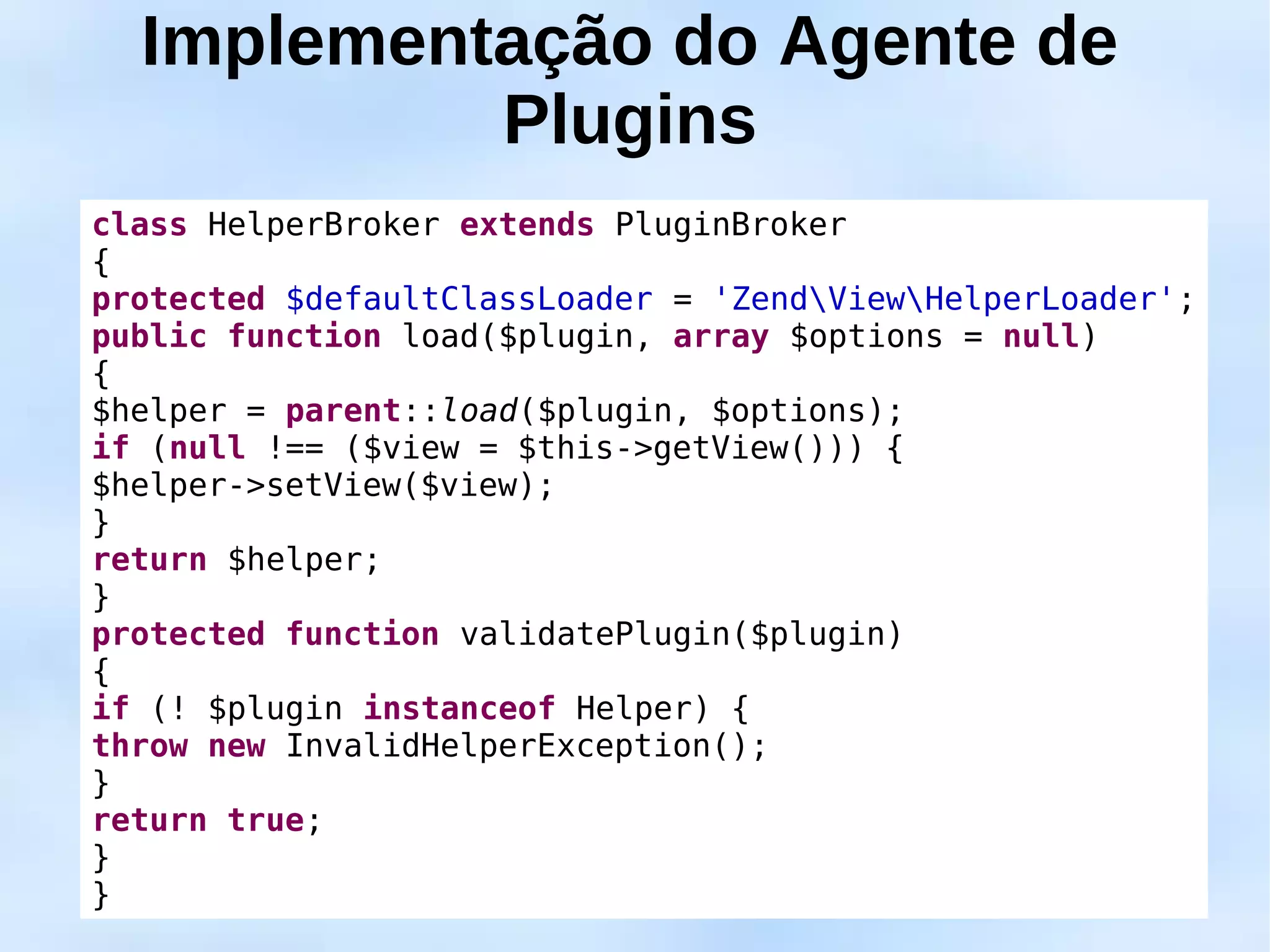 Implementação do Agente de
           Plugins
class HelperBroker extends PluginBroker
{
protected $defaultClassLoader = 'ZendViewHelperLoader';
public function load($plugin, array $options = null)
{
$helper = parent::load($plugin, $options);
if (null !== ($view = $this->getView())) {
$helper->setView($view);
}
return $helper;
}
protected function validatePlugin($plugin)
{
if (! $plugin instanceof Helper) {
throw new InvalidHelperException();
}
return true;
}
}
 