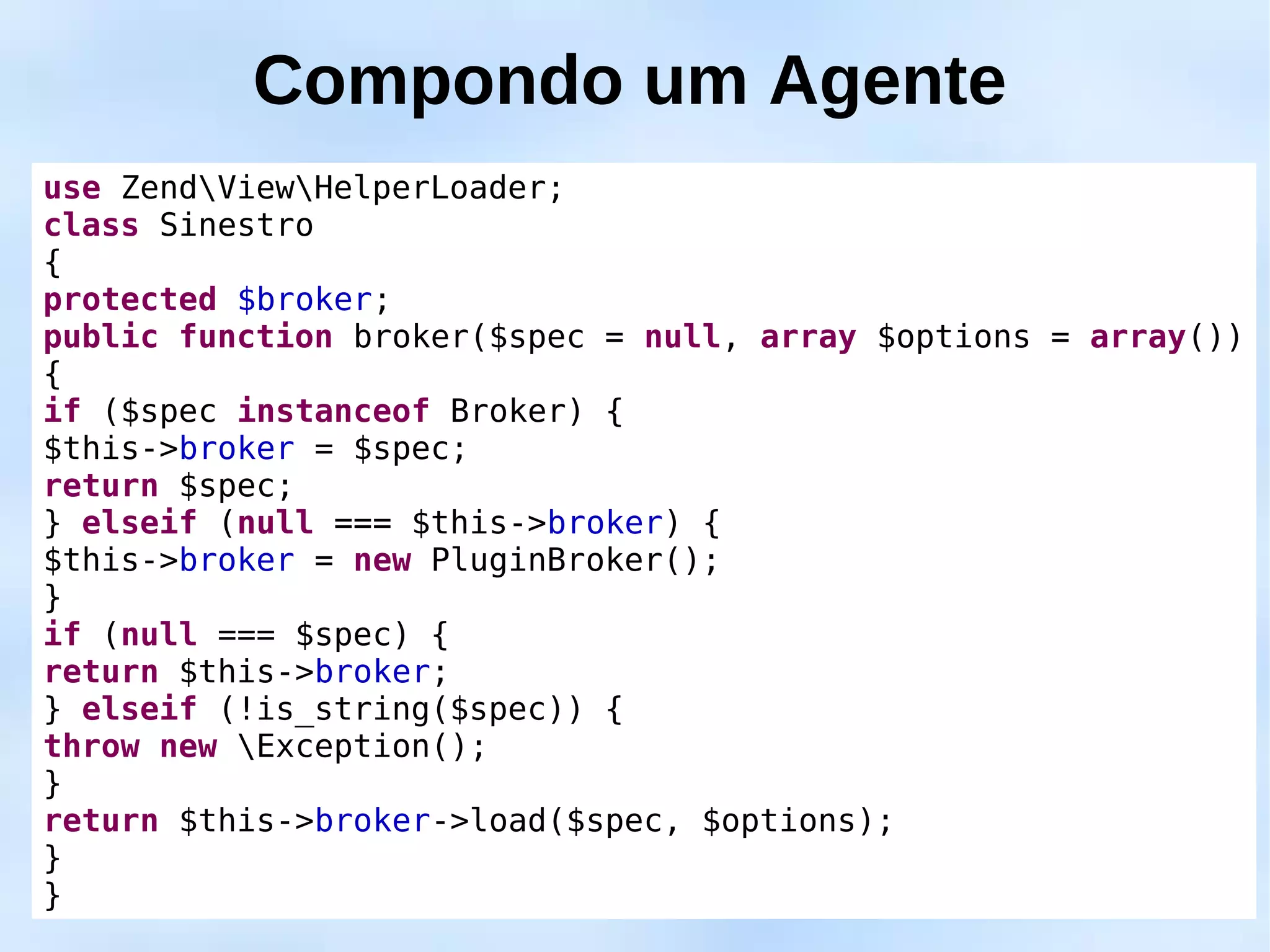 Compondo um Agente
use ZendViewHelperLoader;
class Sinestro
{
protected $broker;
public function broker($spec = null, array $options = array())
{
if ($spec instanceof Broker) {
$this->broker = $spec;
return $spec;
} elseif (null === $this->broker) {
$this->broker = new PluginBroker();
}
if (null === $spec) {
return $this->broker;
} elseif (!is_string($spec)) {
throw new Exception();
}
return $this->broker->load($spec, $options);
}
}
 