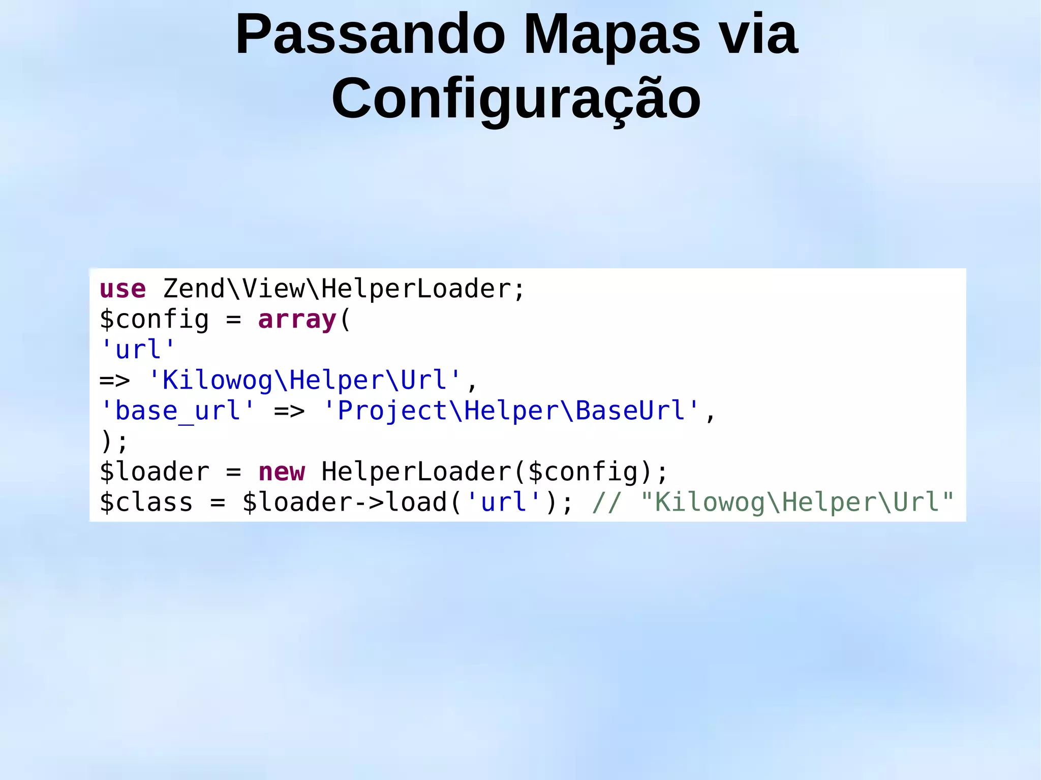 Passando Mapas via
           Configuração


use ZendViewHelperLoader;
$config = array(
'url'
=> 'KilowogHelperUrl',
'base_url' => 'ProjectHelperBaseUrl',
);
$loader = new HelperLoader($config);
$class = $loader->load('url'); // "KilowogHelperUrl"
 