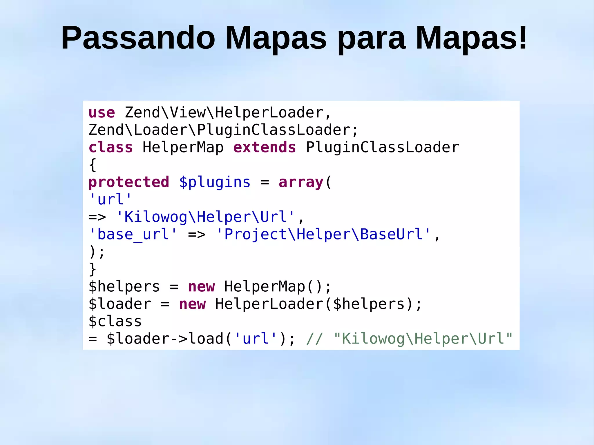 Passando Mapas para Mapas!

 use ZendViewHelperLoader,
 ZendLoaderPluginClassLoader;
 class HelperMap extends PluginClassLoader
 {
 protected $plugins = array(
 'url'
 => 'KilowogHelperUrl',
 'base_url' => 'ProjectHelperBaseUrl',
 );
 }
 $helpers = new HelperMap();
 $loader = new HelperLoader($helpers);
 $class
 = $loader->load('url'); // "KilowogHelperUrl"
 