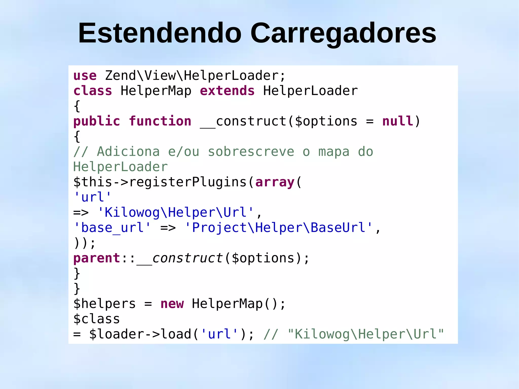 Estendendo Carregadores
use ZendViewHelperLoader;
class HelperMap extends HelperLoader
{
public function __construct($options = null)
{
// Adiciona e/ou sobrescreve o mapa do
HelperLoader
$this->registerPlugins(array(
'url'
=> 'KilowogHelperUrl',
'base_url' => 'ProjectHelperBaseUrl',
));
parent::__construct($options);
}
}
$helpers = new HelperMap();
$class
= $loader->load('url'); // "KilowogHelperUrl"
 