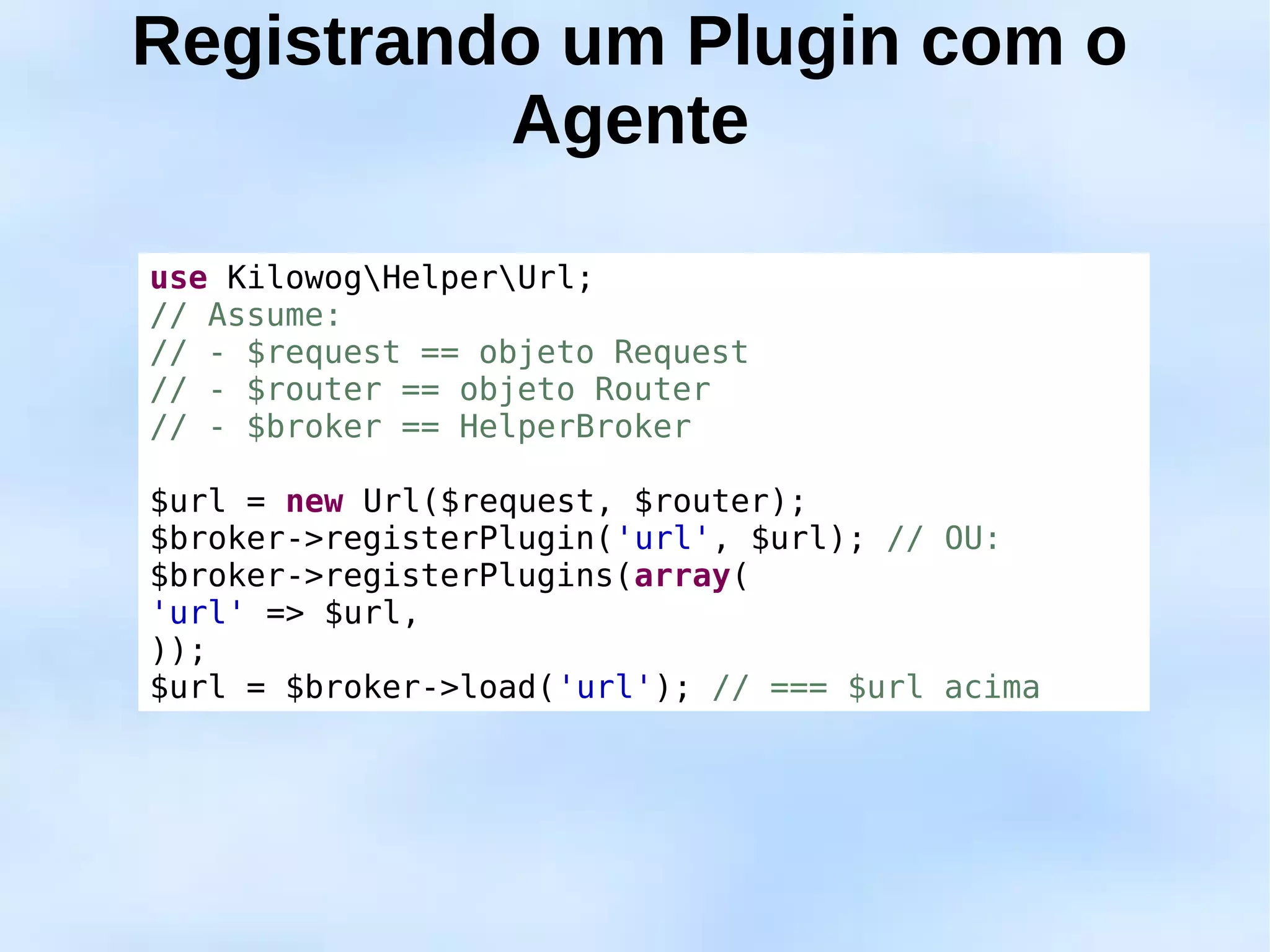 Registrando um Plugin com o
          Agente

use KilowogHelperUrl;
// Assume:
// - $request == objeto Request
// - $router == objeto Router
// - $broker == HelperBroker

$url = new Url($request, $router);
$broker->registerPlugin('url', $url); // OU:
$broker->registerPlugins(array(
'url' => $url,
));
$url = $broker->load('url'); // === $url acima
 