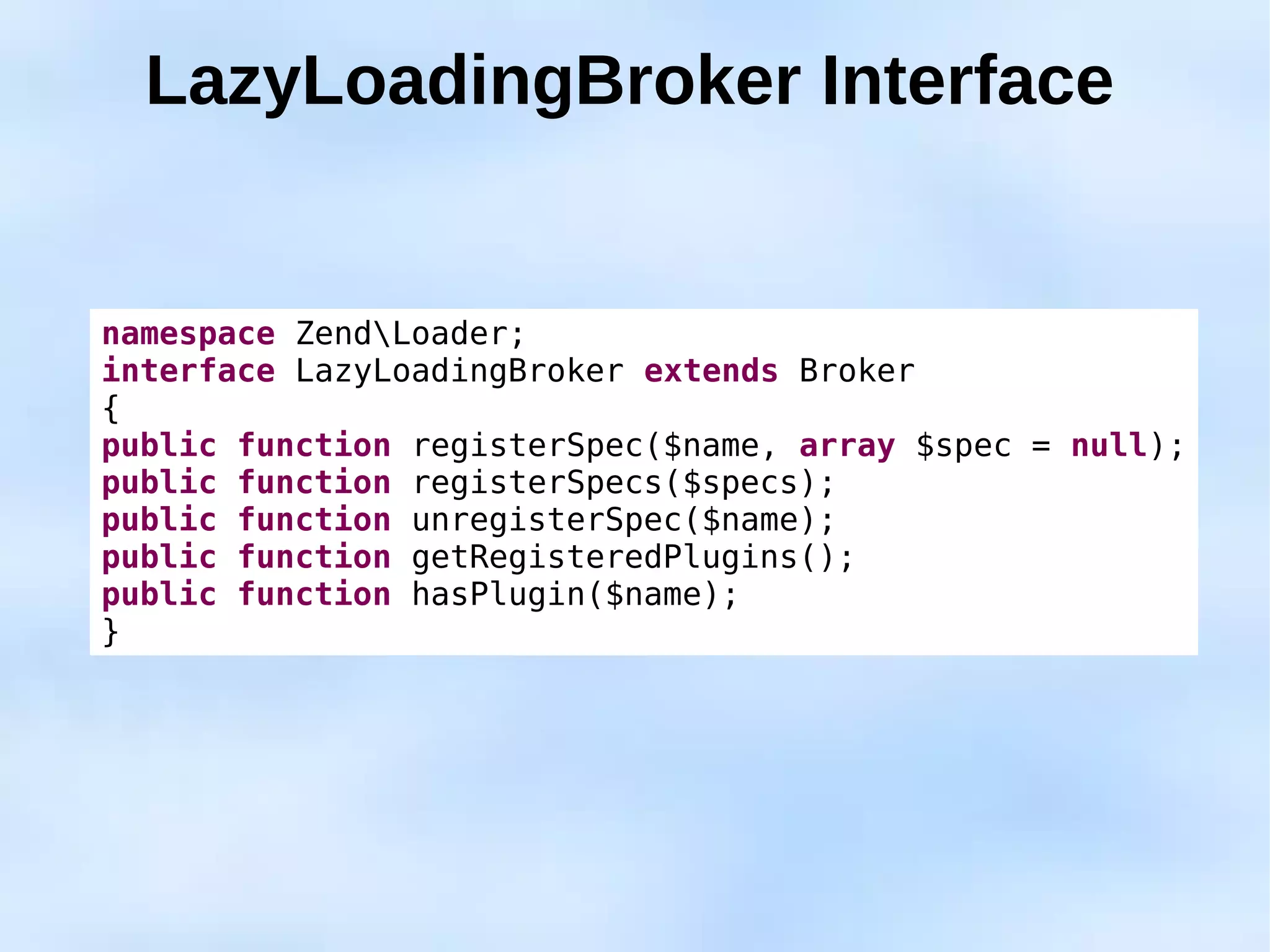 LazyLoadingBroker Interface


namespace ZendLoader;
interface LazyLoadingBroker extends Broker
{
public function registerSpec($name, array $spec = null);
public function registerSpecs($specs);
public function unregisterSpec($name);
public function getRegisteredPlugins();
public function hasPlugin($name);
}
 
