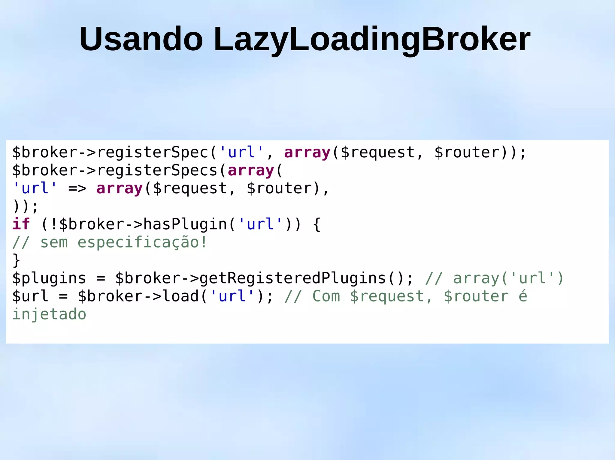 Usando LazyLoadingBroker


$broker->registerSpec('url', array($request, $router));
$broker->registerSpecs(array(
'url' => array($request, $router),
));
if (!$broker->hasPlugin('url')) {
// sem especificação!
}
$plugins = $broker->getRegisteredPlugins(); // array('url')
$url = $broker->load('url'); // Com $request, $router é
injetado
 