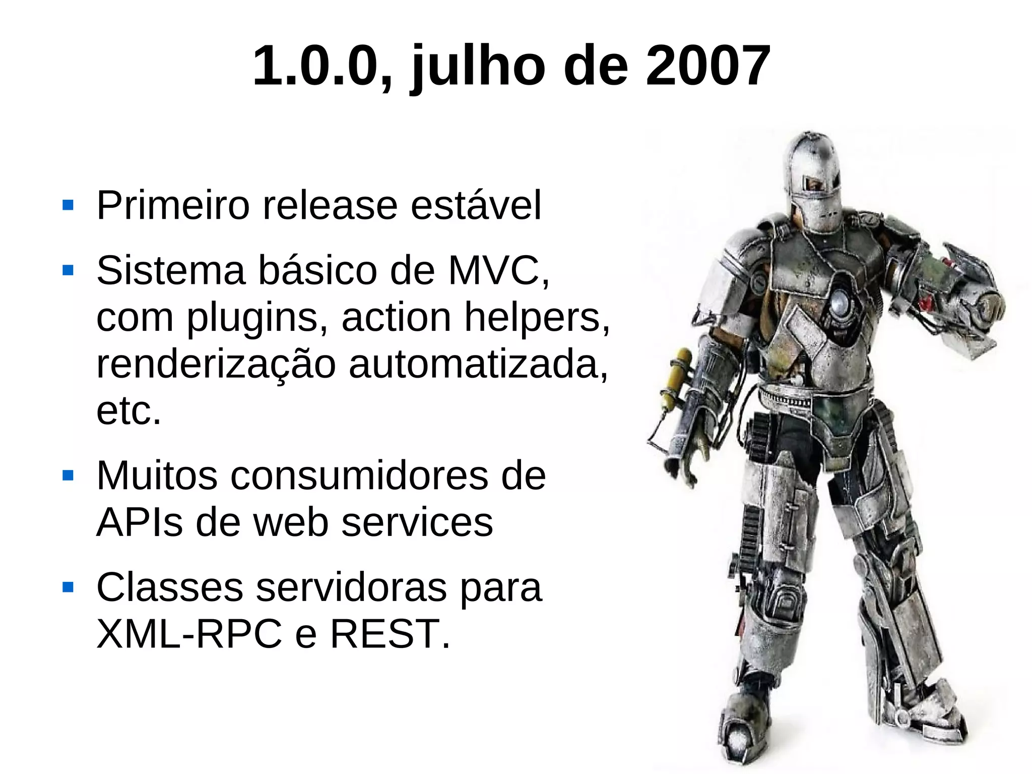 1.0.0, julho de 2007

   Primeiro release estável
   Sistema básico de MVC,
    com plugins, action helpers,
    renderização automatizada,
    etc.
   Muitos consumidores de
    APIs de web services
   Classes servidoras para
    XML-RPC e REST.
 