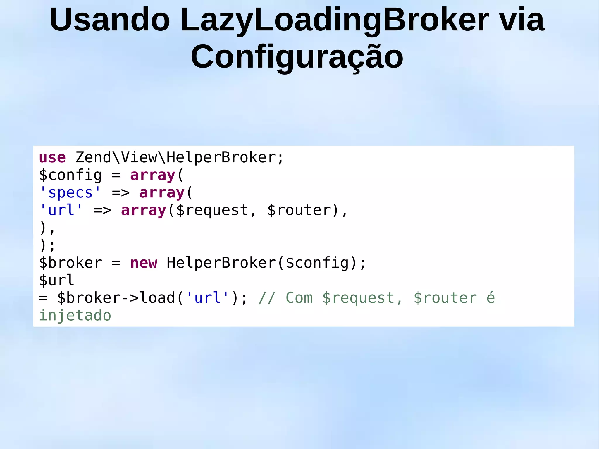 Usando LazyLoadingBroker via
         Configuração

use ZendViewHelperBroker;
$config = array(
'specs' => array(
'url' => array($request, $router),
),
);
$broker = new HelperBroker($config);
$url
= $broker->load('url'); // Com $request, $router é
injetado
 