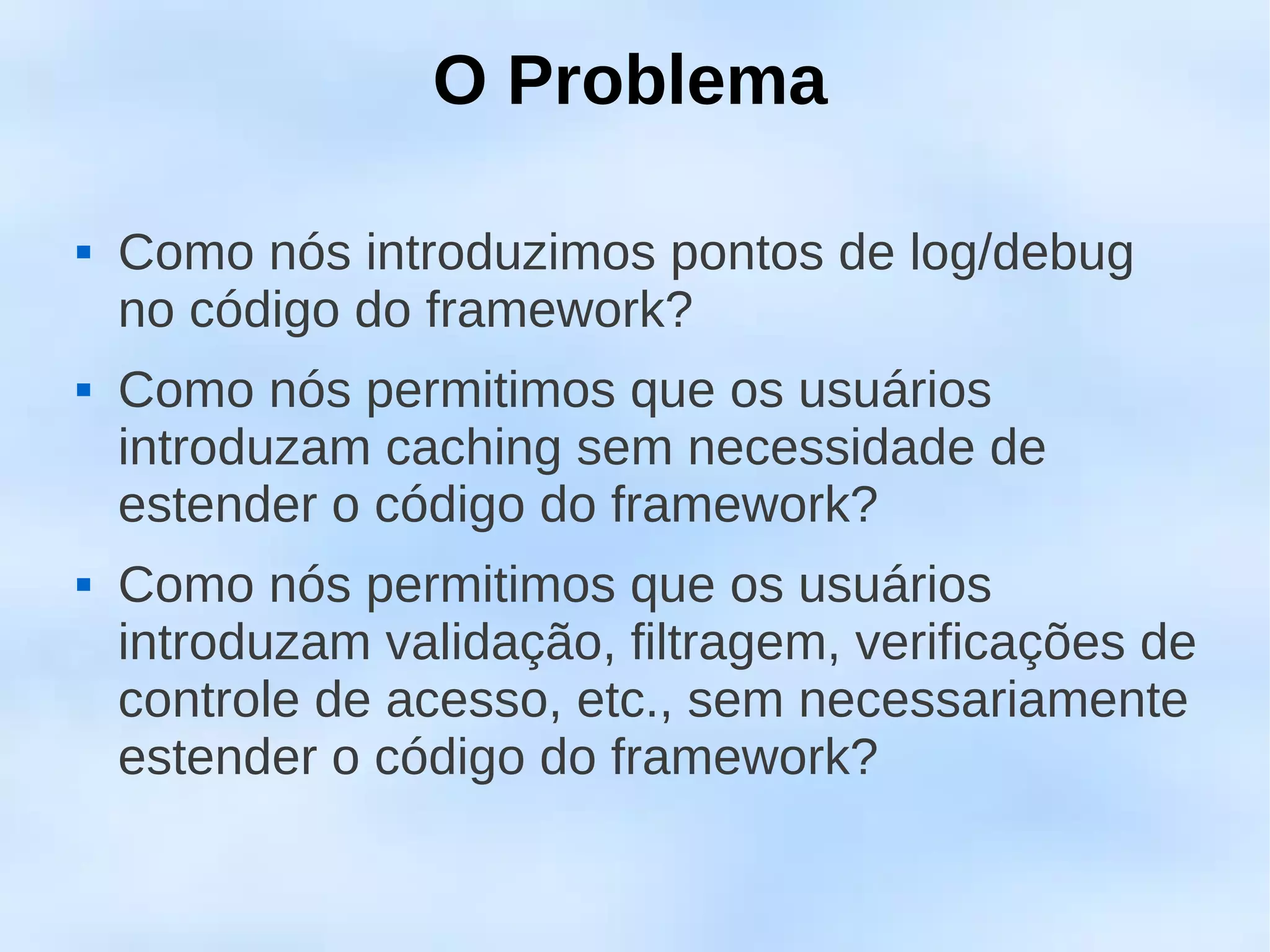O Problema

   Como nós introduzimos pontos de log/debug
    no código do framework?
   Como nós permitimos que os usuários
    introduzam caching sem necessidade de
    estender o código do framework?
   Como nós permitimos que os usuários
    introduzam validação, filtragem, verificações de
    controle de acesso, etc., sem necessariamente
    estender o código do framework?
 