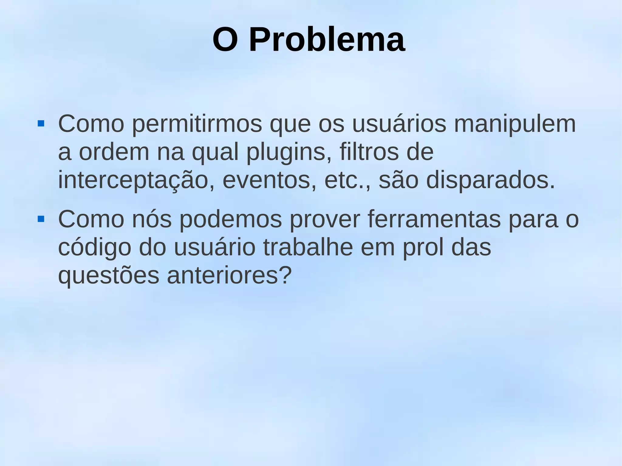 O Problema

   Como permitirmos que os usuários manipulem
    a ordem na qual plugins, filtros de
    interceptação, eventos, etc., são disparados.
   Como nós podemos prover ferramentas para o
    código do usuário trabalhe em prol das
    questões anteriores?
 