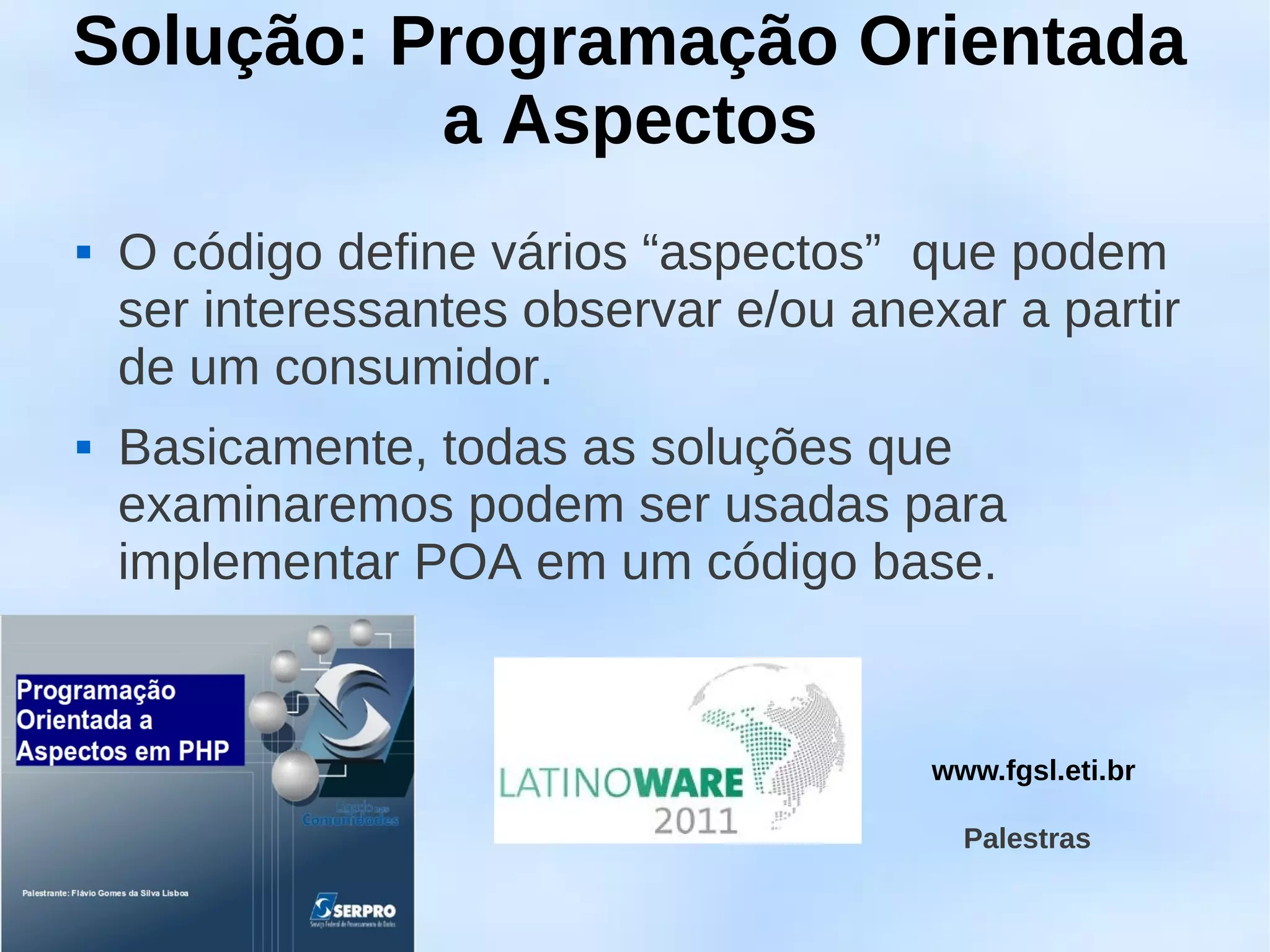 Solução: Programação Orientada
          a Aspectos
   O código define vários “aspectos” que podem
    ser interessantes observar e/ou anexar a partir
    de um consumidor.
   Basicamente, todas as soluções que
    examinaremos podem ser usadas para
    implementar POA em um código base.


                                       www.fgsl.eti.br

                                         Palestras
 