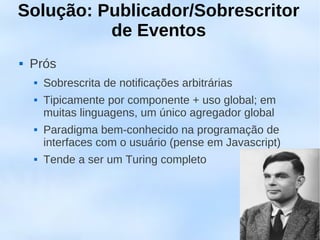 Solução: Publicador/Sobrescritor
          de Eventos
   Prós
       Sobrescrita de notificações arbitrárias
       Tipicamente por componente + uso global; em
        muitas linguagens, um único agregador global
       Paradigma bem-conhecido na programação de
        interfaces com o usuário (pense em Javascript)
       Tende a ser um Turing completo
 